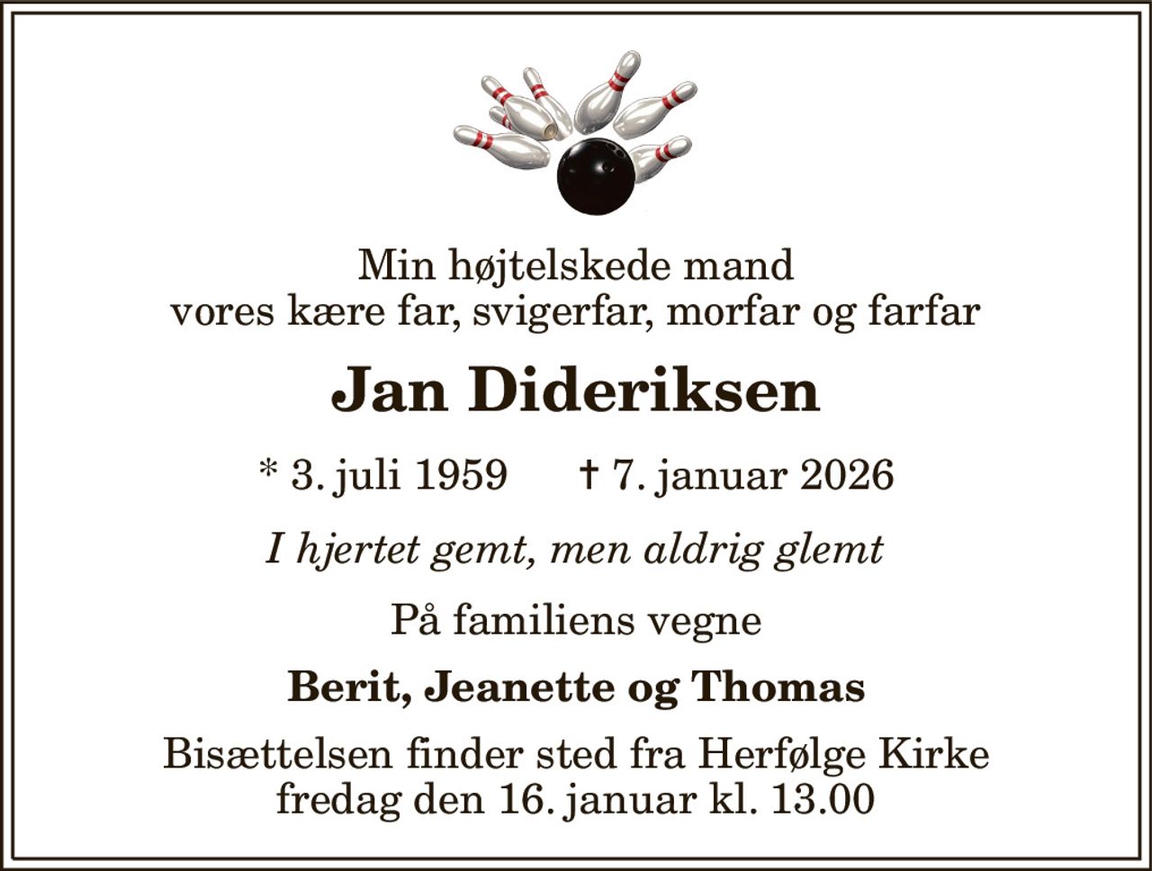 Min højtelskede mand vores kære far, svigerfar, morfar og farfar 
Jan Dideriksen 
*​ 3. juli 1959​      ✝​ 7. januar 2026 
I hjertet gemt, men aldrig glemt 
På familiens vegne 
Berit, Jeanette og Thomas 
Bisættelsen​ finder sted fra Herfølge Kirke​ fredag den 16. januar​ kl. 13.00