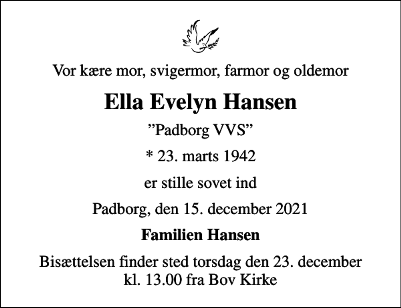 <p>Vor kære mor, svigermor, farmor og oldemor<br />Ella Evelyn Hansen<br />Padborg VVS<br />* 23. marts 1942<br />er stille sovet ind<br />Padborg, den 15. december 2021<br />Familien Hansen<br />Bisættelsen finder sted torsdag den 23. december kl. 13.00 fra Bov Kirke</p>