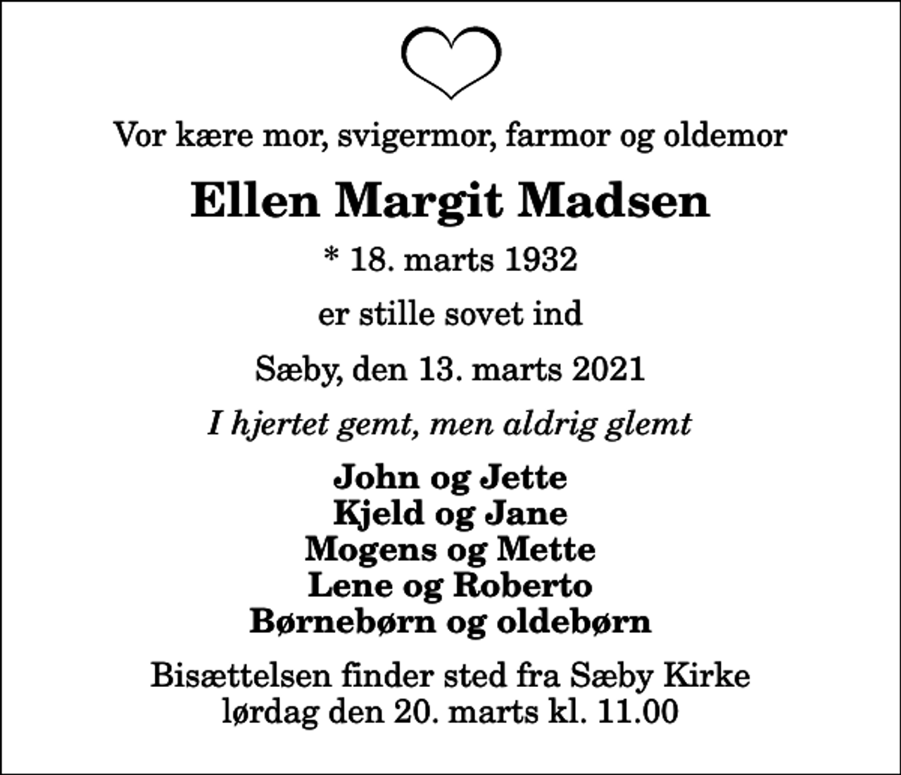 <p>Vor kære mor, svigermor, farmor og oldemor<br />Ellen Margit Madsen<br />* 18. marts 1932<br />er stille sovet ind<br />Sæby, den 13. marts 2021<br />I hjertet gemt, men aldrig glemt<br />John og Jette Kjeld og Jane Mogens og Mette Lene og Roberto Børnebørn og oldebørn<br />Bisættelsen finder sted fra Sæby Kirke lørdag den 20. marts kl. 11.00</p>