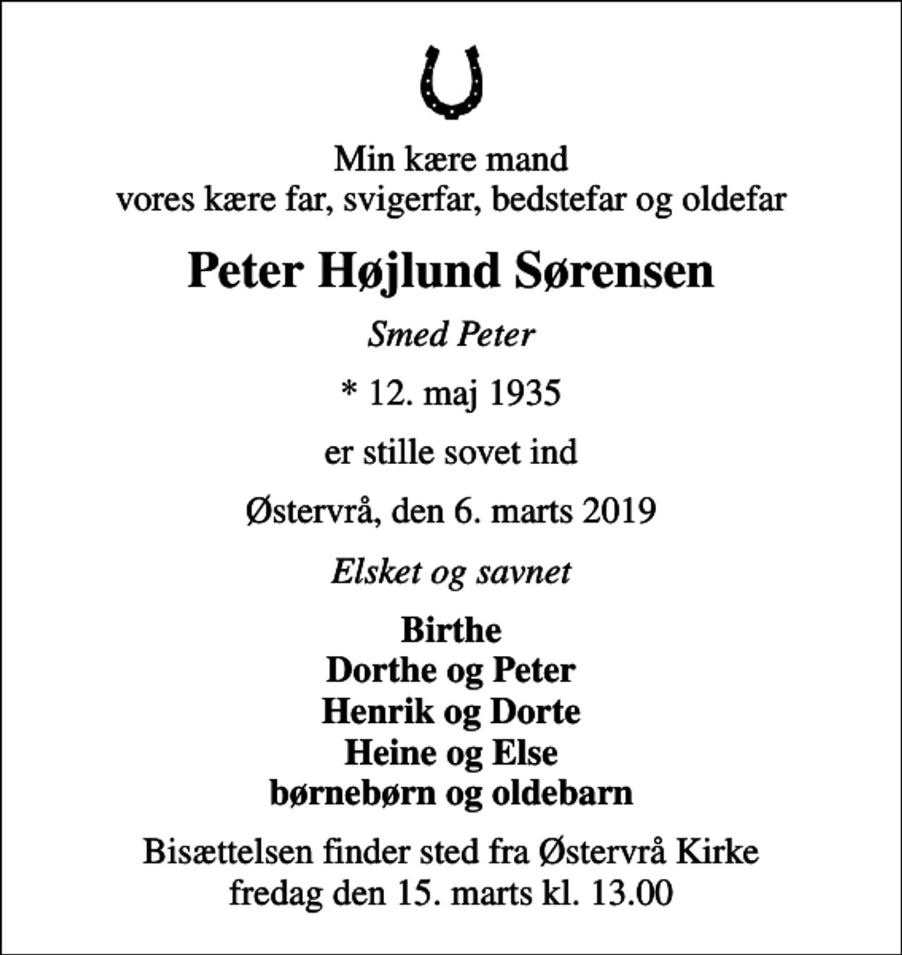 <p>Min kære mand vores kære far, svigerfar, bedstefar og oldefar<br />Peter Højlund Sørensen<br />Smed Peter<br />* 12. maj 1935<br />er stille sovet ind<br />Østervrå, den 6. marts 2019<br />Elsket og savnet<br />Birthe Dorthe og Peter Henrik og Dorte Heine og Else børnebørn og oldebarn<br />Bisættelsen finder sted fra Østervrå Kirke fredag den 15. marts kl. 13.00</p>