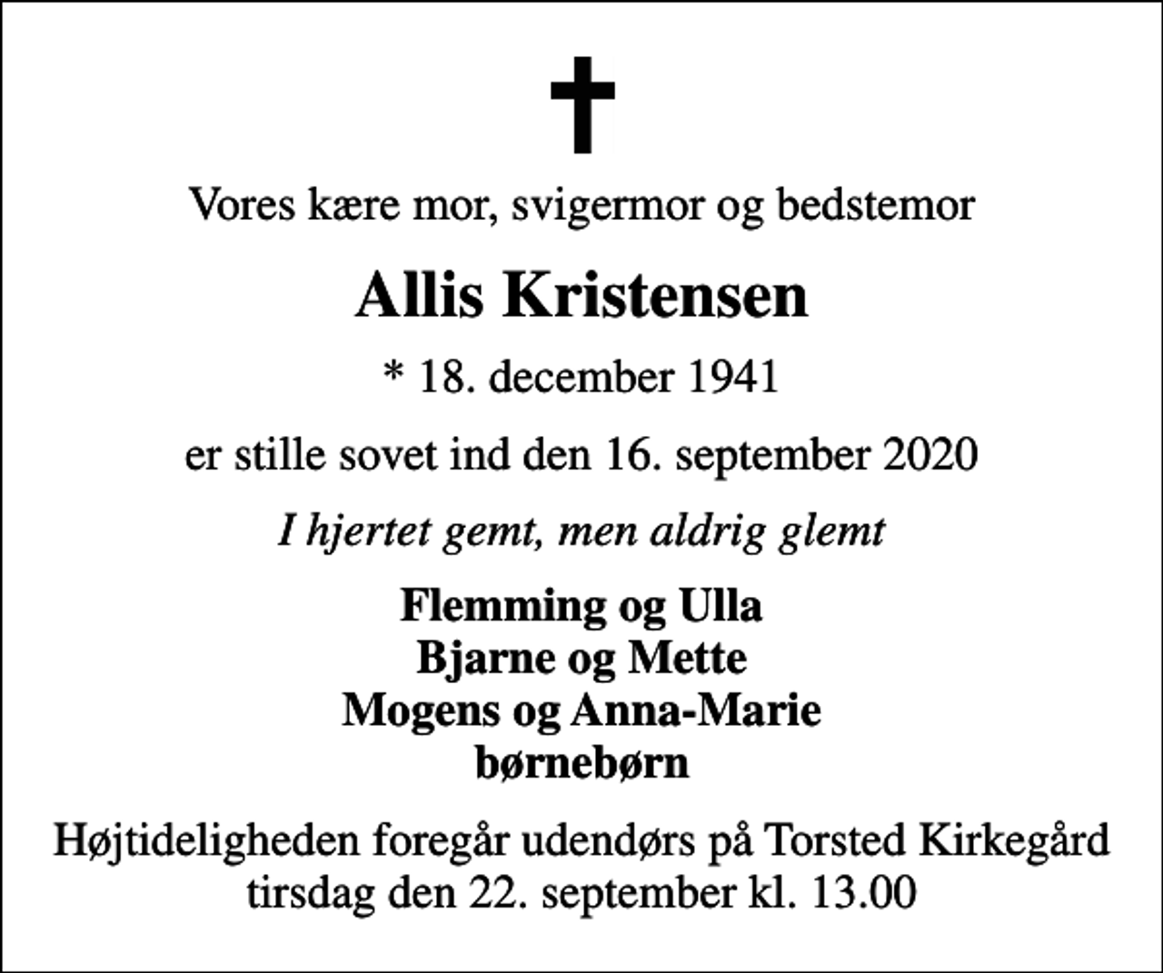<p>Vores kære mor, svigermor og bedstemor<br />Allis Kristensen<br />* 18. december 1941<br />er stille sovet ind den 16. september 2020<br />I hjertet gemt, men aldrig glemt<br />Flemming og Ulla Bjarne og Mette Mogens og Anna-Marie børnebørn<br />Højtideligheden foregår udendørs på Torsted Kirkegård tirsdag den 22. september kl. 13.00</p>