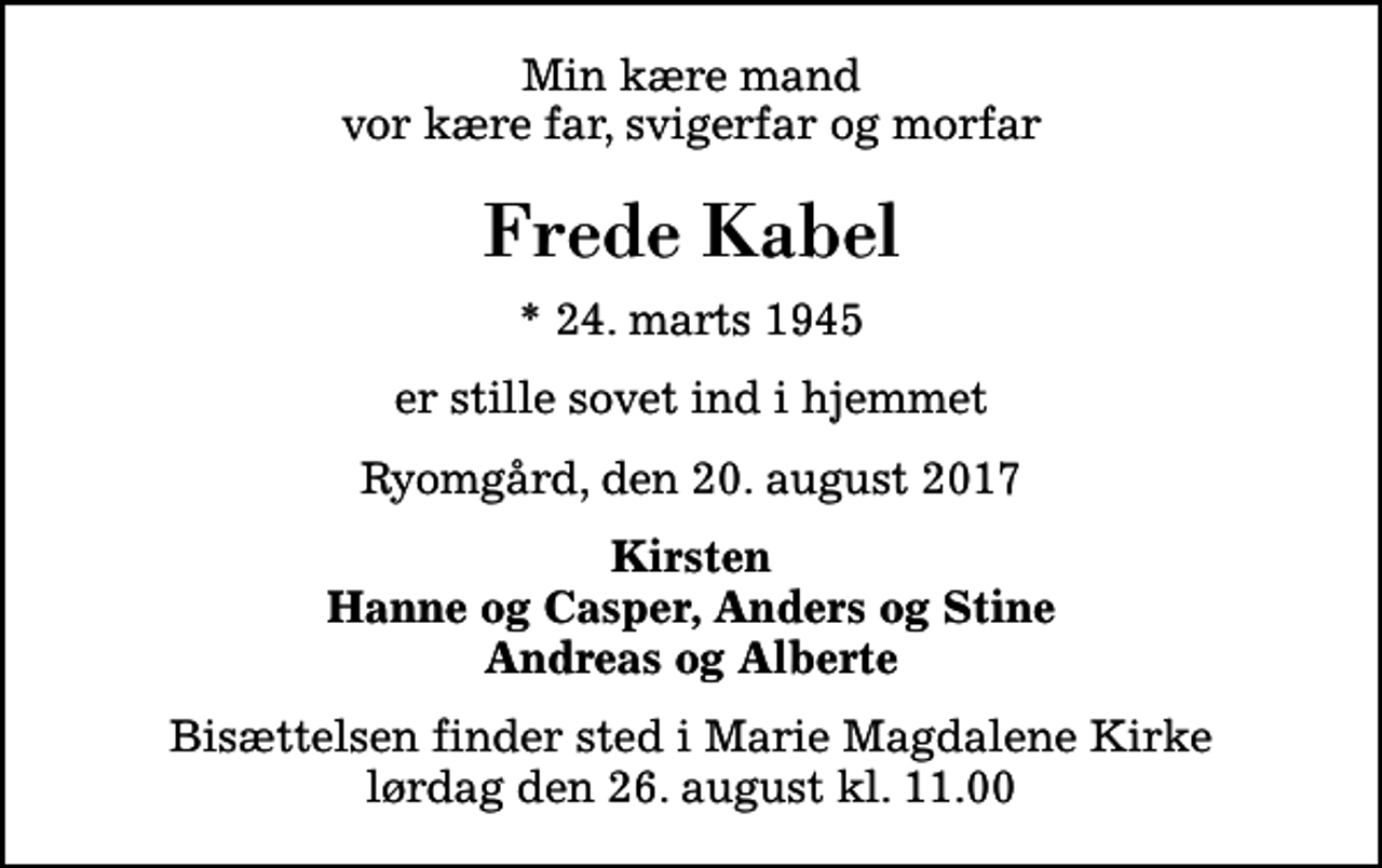 <p>Min kære mand vor kære far, svigerfar og morfar<br />Frede Kabel<br />* 24. marts 1945<br />er stille sovet ind i hjemmet<br />Ryomgård, den 20. august 2017<br />Kirsten Hanne og Casper, Anders og Stine Andreas og Alberte<br />Bisættelsen finder sted i Marie Magdalene Kirke lørdag den 26. august kl. 11.00</p>