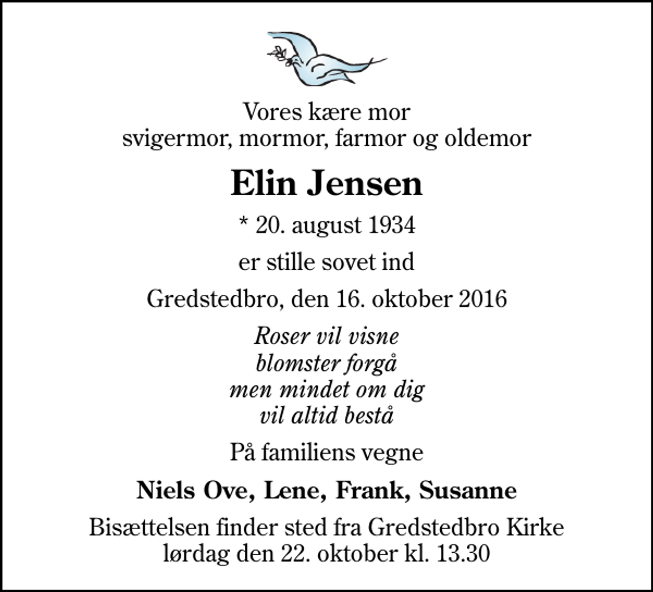 <p>Vores kære mor svigermor, mormor, farmor og oldemor<br />Elin Jensen<br />* 20. august 1934<br />er stille sovet ind<br />Gredstedbro, den 16. oktober 2016<br />Roser vil visne blomster forgå men mindet om dig vil altid bestå<br />På familiens vegne<br />Niels Ove, Lene, Frank, Susanne<br />Bisættelsen finder sted fra Gredstedbro Kirke lørdag den 22. oktober kl. 13.30</p>