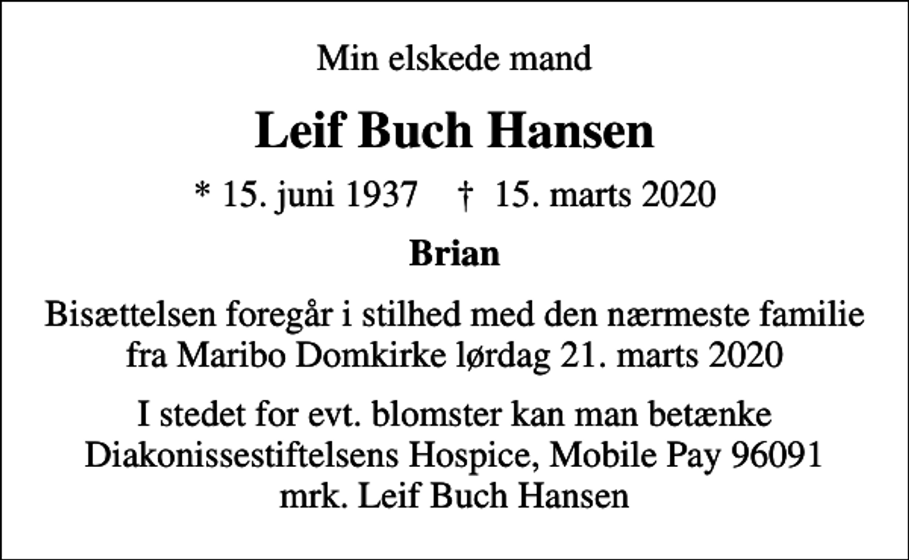 <p>Min elskede mand<br />Leif Buch Hansen<br />* 15. juni 1937 ✝ 15. marts 2020<br />Brian<br />Bisættelsen foregår i stilhed med den nærmeste familie fra Maribo Domkirke lørdag 21. marts 2020<br />I stedet for evt. blomster kan man betænke Diakonissestiftelsens Hospice, Mobile Pay 96091 mrk. Leif Buch Hansen</p>