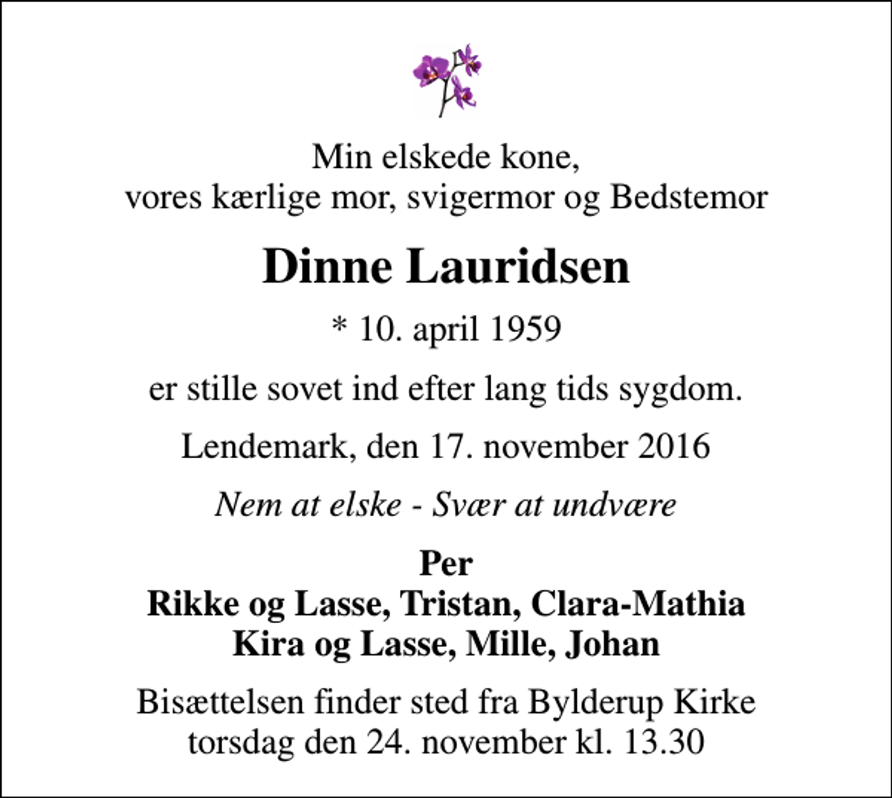 <p>Min elskede kone, vores kærlige mor, svigermor og Bedstemor<br />Dinne Lauridsen<br />* 10. april 1959<br />er stille sovet ind efter lang tids sygdom.<br />Lendemark, den 17. november 2016<br />Nem at elske - Svær at undvære<br />Per Rikke og Lasse, Tristan, Clara-Mathia Kira og Lasse, Mille, Johan<br />Bisættelsen finder sted fra Bylderup Kirke torsdag den 24. november kl. 13.30</p>
