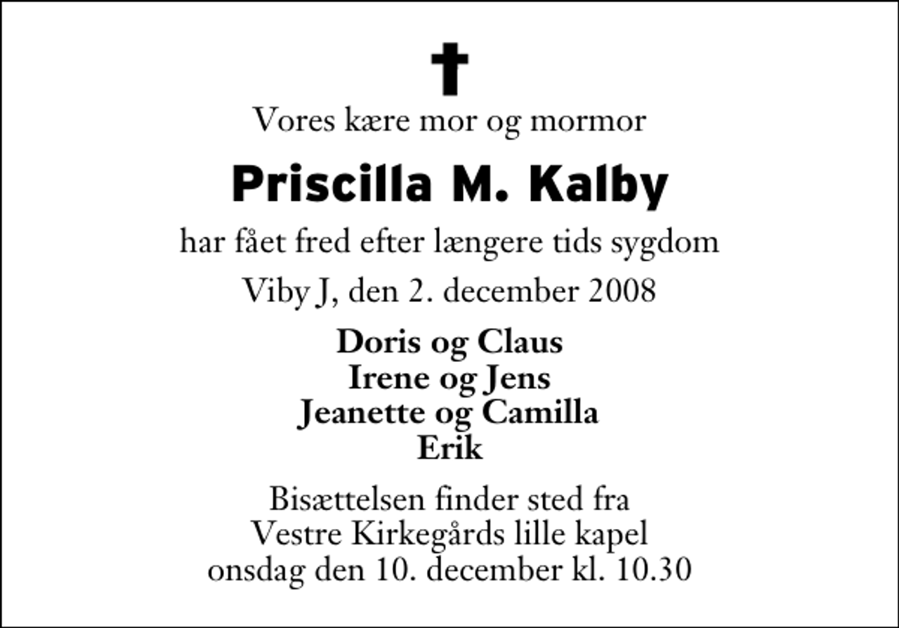 <p>Vores kære mor og mormor<br />Priscilla M. Kalby<br />har fået fred efter længere tids sygdom<br />Viby J, den 2. december 2008<br />Doris og Claus Irene og Jens Jeanette og Camilla Erik<br />Bisættelsen finder sted fra Vestre Kirkegårds lille kapel onsdag den 10. december kl. 10.30</p>