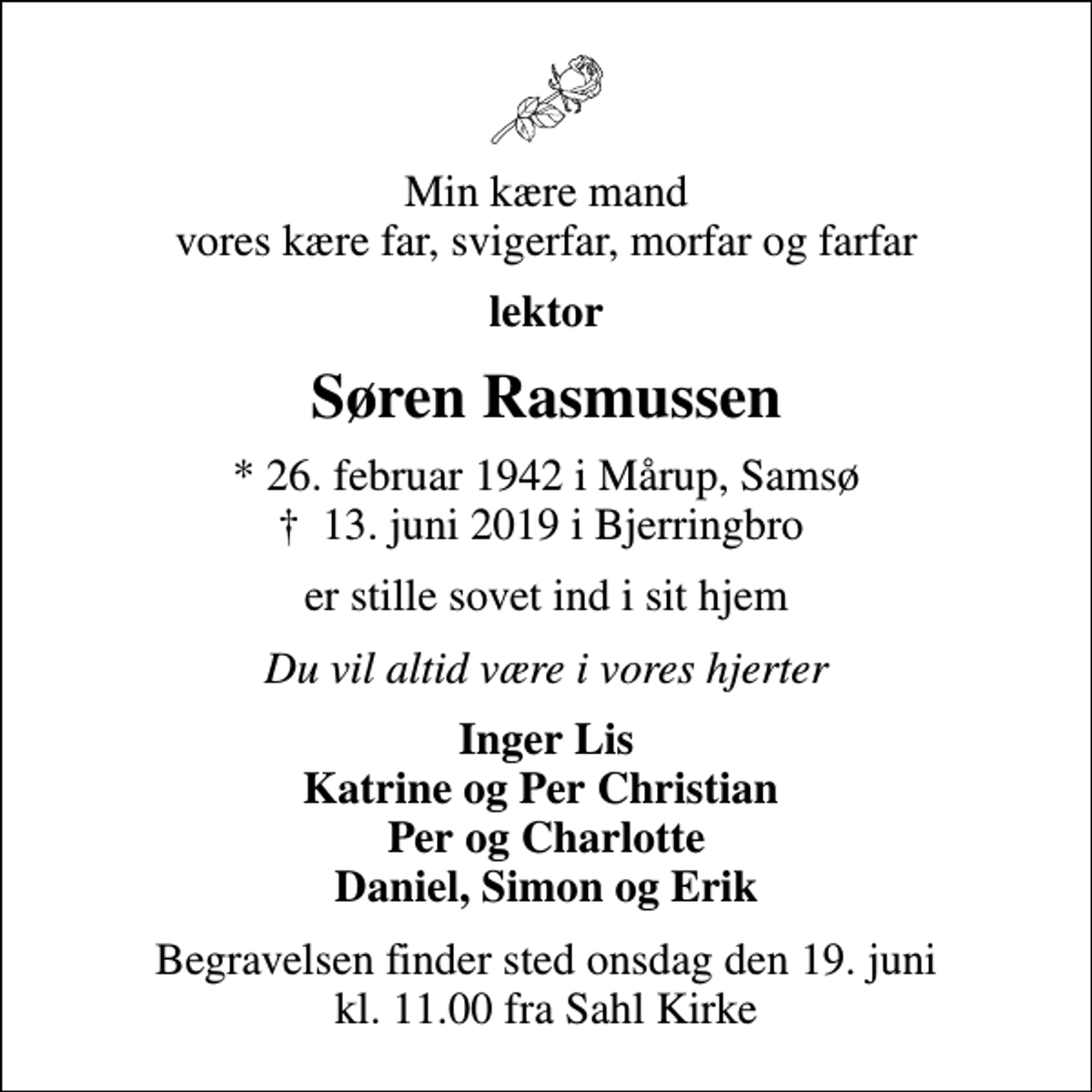 <p>Min kære mand vores kære far, svigerfar, morfar og farfar<br />lektor<br />Søren Rasmussen<br />* 26. februar 1942 i Mårup, Samsø<br />✝ 13. juni 2019 i Bjerringbro<br />er stille sovet ind i sit hjem<br />Du vil altid være i vores hjerter<br />Inger Lis Katrine og Per Christian Per og Charlotte Daniel, Simon og Erik<br />Begravelsen finder sted onsdag den 19. juni kl. 11.00 fra Sahl Kirke</p>