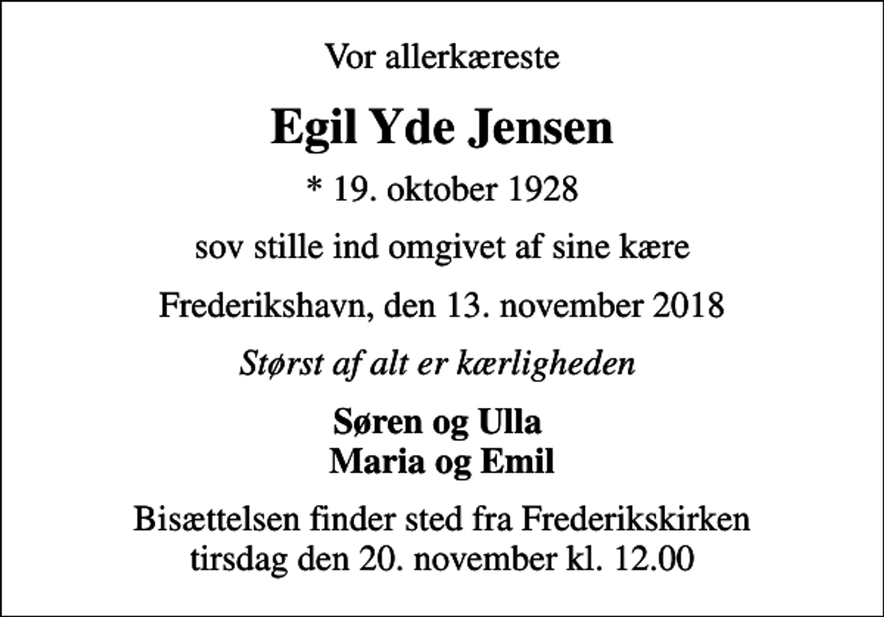<p>Vor allerkæreste<br />Egil Yde Jensen<br />* 19. oktober 1928<br />sov stille ind omgivet af sine kære<br />Frederikshavn, den 13. november 2018<br />Størst af alt er kærligheden<br />Søren og Ulla Maria og Emil<br />Bisættelsen finder sted fra Frederikskirken tirsdag den 20. november kl. 12.00</p>