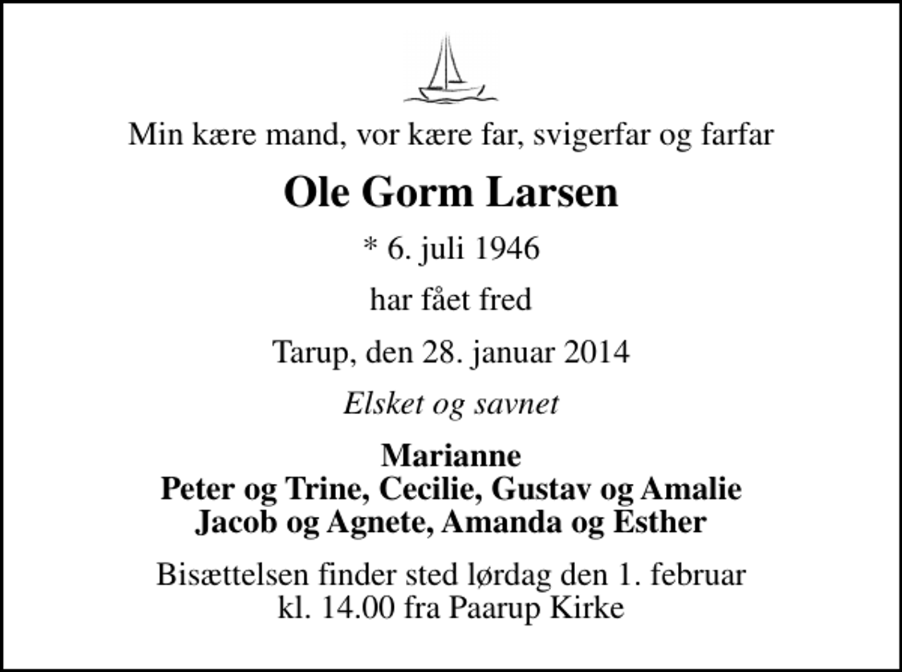 <p>Min kære mand, vor kære far, svigerfar og farfar<br />Ole Gorm Larsen<br />* 6. juli 1946<br />har fået fred<br />Tarup, den 28. januar 2014<br />Elsket og savnet<br />Marianne Peter og Trine, Cecilie, Gustav og Amalie Jacob og Agnete, Amanda og Esther<br />Bisættelsen finder sted lørdag den 1. februar kl. 14.00 fra Paarup Kirke</p>