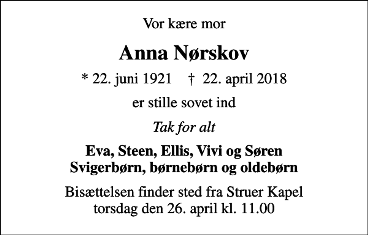 <p>Vor kære mor<br />Anna Nørskov<br />* 22. juni 1921 ✝ 22. april 2018<br />er stille sovet ind<br />Tak for alt<br />Eva, Steen, Ellis, Vivi og Søren Svigerbørn, børnebørn og oldebørn<br />Bisættelsen finder sted fra Struer Kapel torsdag den 26. april kl. 11.00</p>