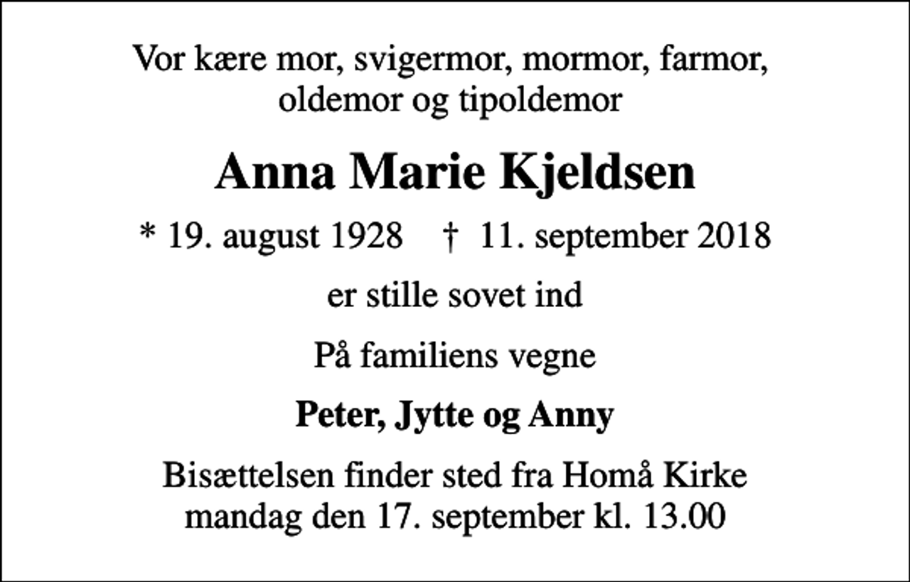 <p>Vor kære mor, svigermor, mormor, farmor, oldemor og tipoldemor<br />Anna Marie Kjeldsen<br />* 19. august 1928 ✝ 11. september 2018<br />er stille sovet ind<br />På familiens vegne<br />Peter, Jytte og Anny<br />Bisættelsen finder sted fra Homå Kirke mandag den 17. september kl. 13.00</p>