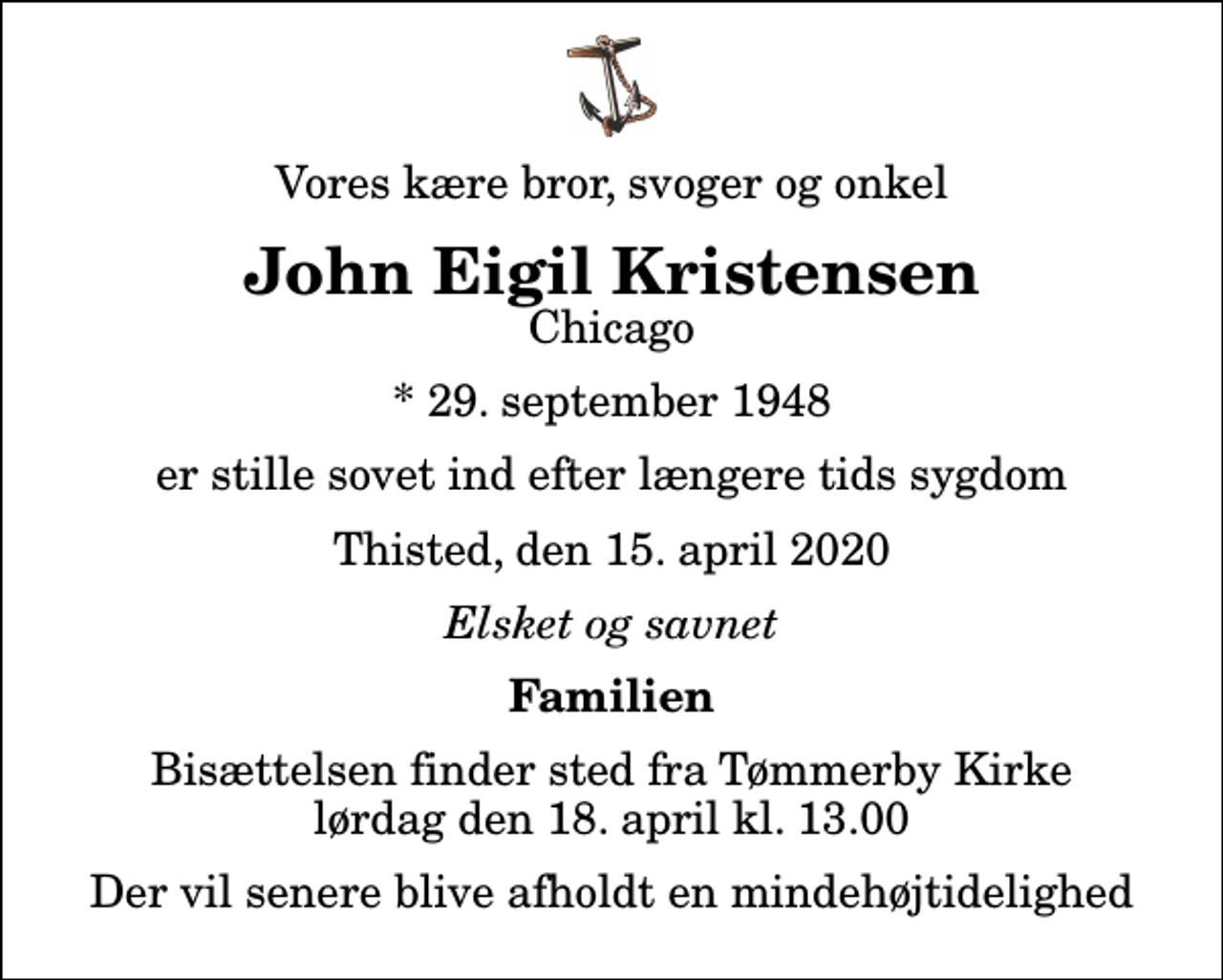 <p>Vores kære bror, svoger og onkel<br />John Eigil Kristensen<br />Chicago<br />* 29. september 1948<br />er stille sovet ind efter længere tids sygdom<br />Thisted, den 15. april 2020<br />Elsket og savnet<br />Familien<br />Bisættelsen finder sted fra Tømmerby Kirke lørdag den 18. april kl. 13.00 Der vil senere blive afholdt en mindehøjtidelighed</p>
