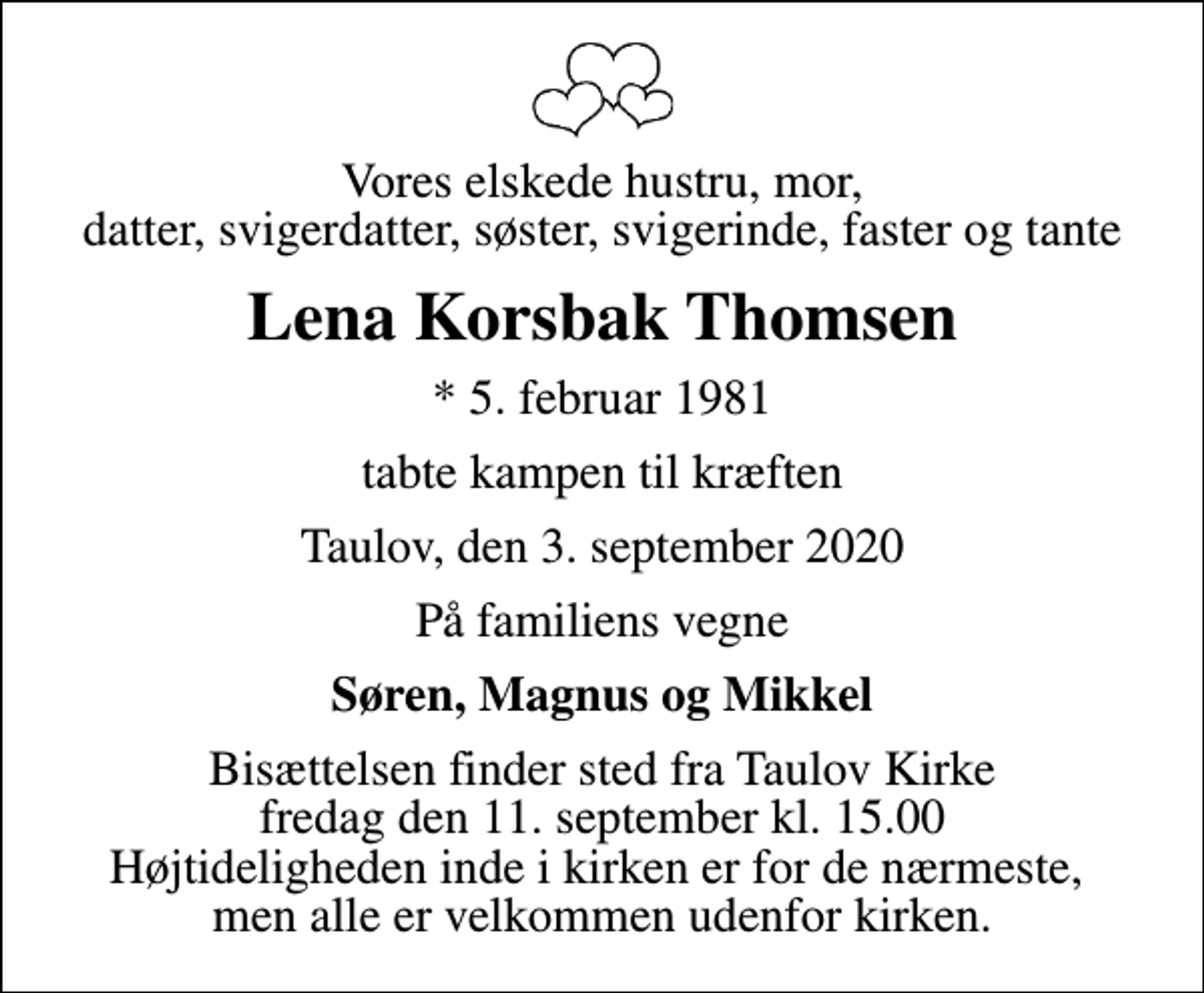 <p>Vores elskede hustru, mor, datter, svigerdatter, søster, svigerinde, faster og tante<br />Lena Korsbak Thomsen<br />* 5. februar 1981<br />tabte kampen til kræften<br />Taulov, den 3. september 2020<br />På familiens vegne<br />Søren, Magnus og Mikkel<br />Bisættelsen finder sted fra Taulov Kirke fredag den 11. september kl. 15.00 Højtideligheden inde i kirken er for de nærmeste, men alle er velkommen udenfor kirken.</p>