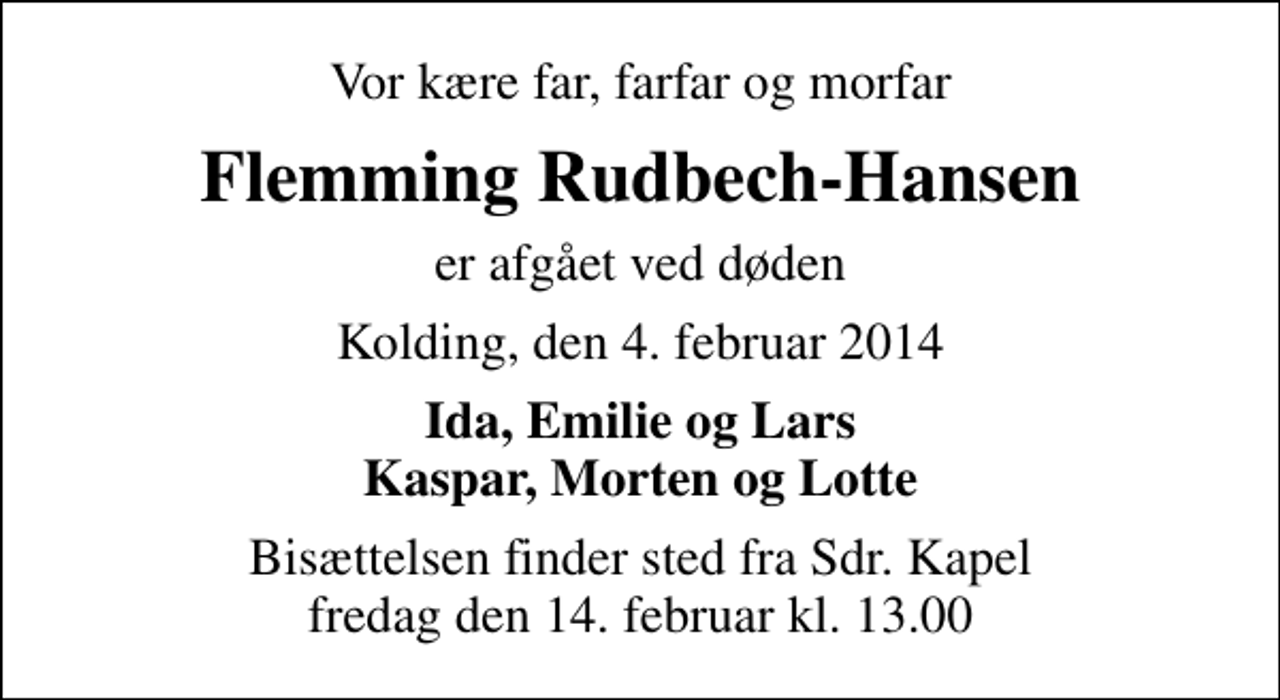 <p>Vor kære far, farfar og morfar<br />Flemming Rudbech-Hansen<br />er afgået ved døden<br />Kolding, den 4. februar 2014<br />Ida, Emilie og Lars Kaspar, Morten og Lotte<br />Bisættelsen finder sted fra Sdr. Kapel fredag den 14. februar kl. 13.00</p>