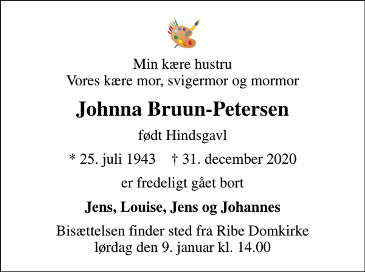 <p>Min kære hustru Vores kære mor, svigermor og mormor<br />Johnna Bruun-Petersen<br />født Hindsgavl<br />* 25. juli 1943 ✝ 31. december 2020<br />er fredeligt gået bort<br />Jens, Louise, Jens og Johannes<br />Bisættelsen finder sted fra Ribe Domkirke lørdag den 9. januar kl. 14.00</p>