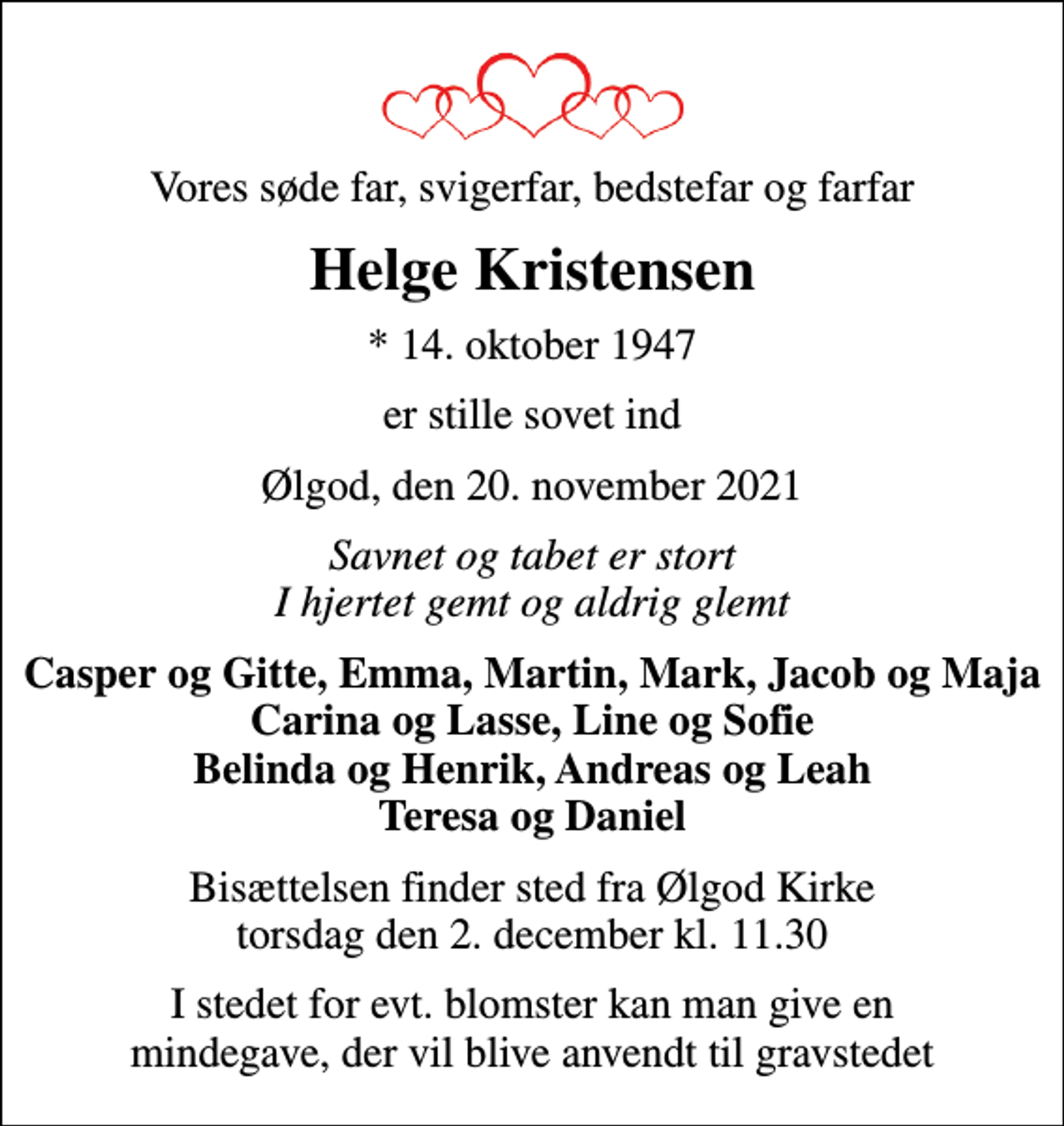 <p>Vores søde far, svigerfar, bedstefar og farfar<br />Helge Kristensen<br />* 14. oktober 1947<br />er stille sovet ind<br />Ølgod, den 20. november 2021<br />Savnet og tabet er stort I hjertet gemt og aldrig glemt<br />Casper og Gitte, Emma, Martin, Mark, Jacob og Maja Carina og Lasse, Line og Sofie Belinda og Henrik, Andreas og Leah Teresa og Daniel<br />Bisættelsen finder sted fra Ølgod Kirke torsdag den 2. december kl. 11.30<br />I stedet for evt. blomster kan man give en mindegave, der vil blive anvendt til gravstedet</p>