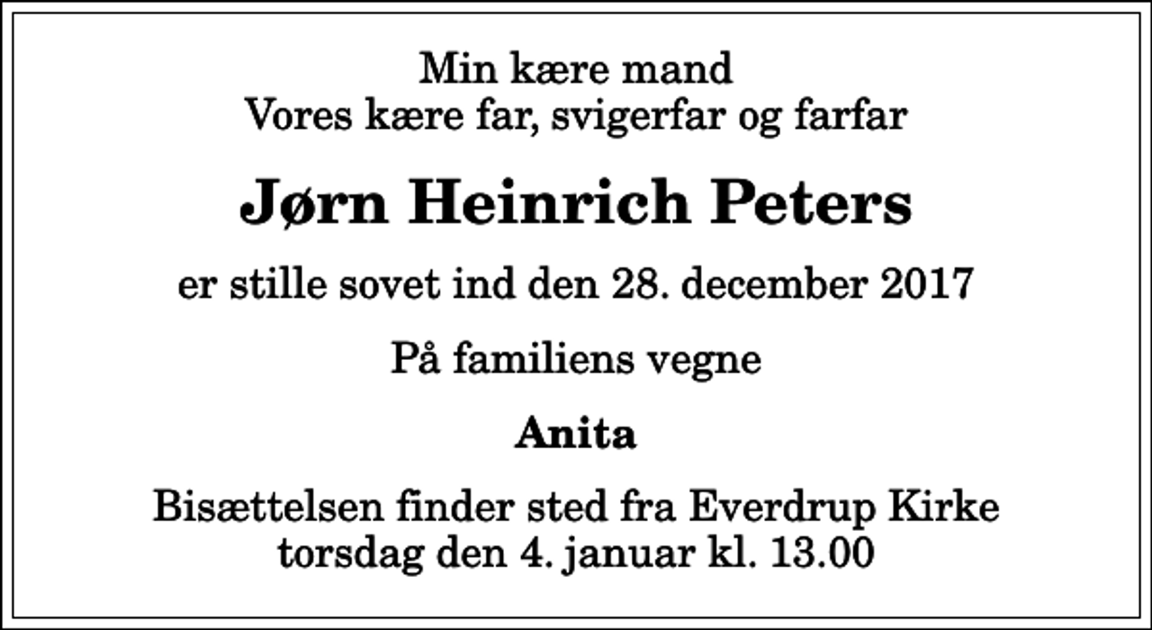 <p>Min kære mand Vores kære far, svigerfar og farfar<br />Jørn Heinrich Peters<br />er stille sovet ind den 28. december 2017<br />På familiens vegne<br />Anita<br />Bisættelsen finder sted fra Everdrup Kirke torsdag den 4. januar kl. 13.00</p>