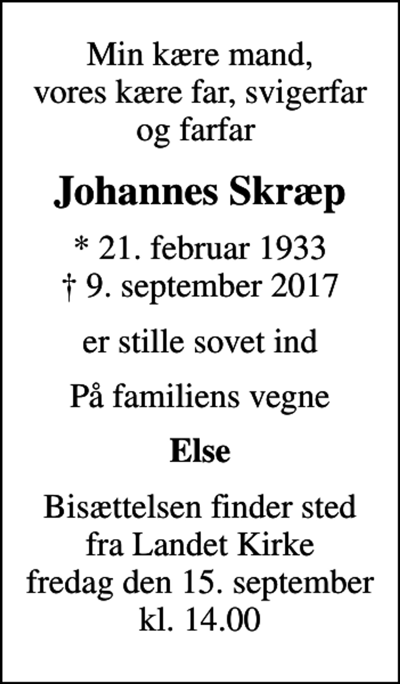 <p>Min kære mand, vores kære far, svigerfar og farfar<br />Johannes Skræp<br />* 21. februar 1933<br />✝ 9. september 2017<br />er stille sovet ind<br />På familiens vegne<br />Else<br />Bisættelsen finder sted fra Landet Kirke fredag den 15. september kl. 14.00</p>