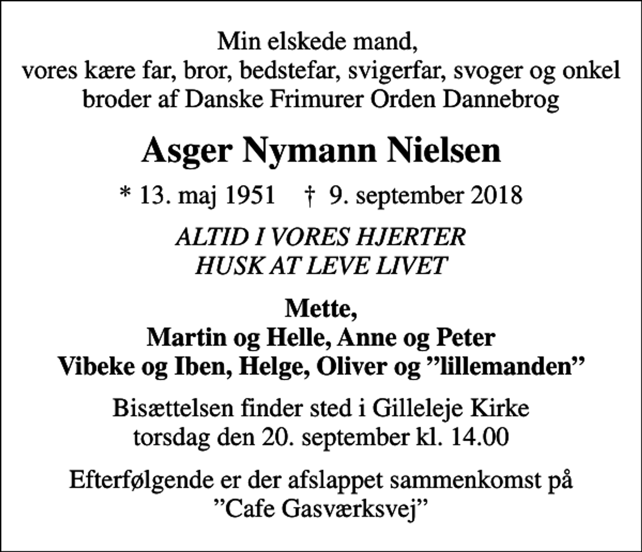 <p>Min elskede mand, vores kære far, bror, bedstefar, svigerfar, svoger og onkel broder af Danske Frimurer Orden Dannebrog<br />Asger Nymann Nielsen<br />* 13. maj 1951 ✝ 9. september 2018<br />ALTID I VORES HJERTER HUSK AT LEVE LIVET<br />Mette, Martin og Helle, Anne og Peter Vibeke og Iben, Helge, Oliver og lillemanden<br />Bisættelsen finder sted i Gilleleje Kirke torsdag den 20. september kl. 14.00<br />Efterfølgende er der afslappet sammenkomst på Cafe Gasværksvej</p>