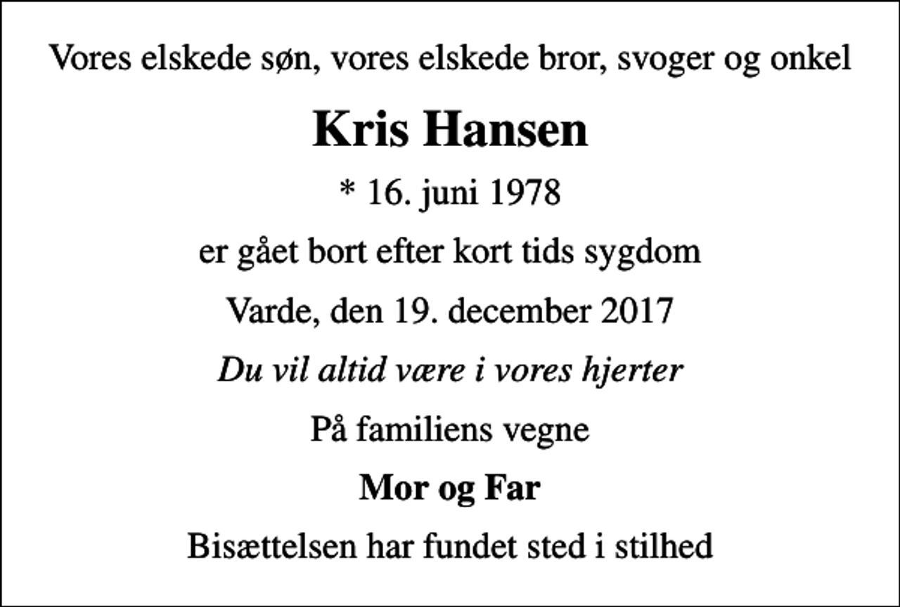 <p>Vores elskede søn, vores elskede bror, svoger og onkel<br />Kris Hansen<br />* 16. juni 1978<br />er gået bort efter kort tids sygdom<br />Varde, den 19. december 2017<br />Du vil altid være i vores hjerter<br />På familiens vegne<br />Mor og Far<br />Bisættelsen har fundet sted i stilhed</p>