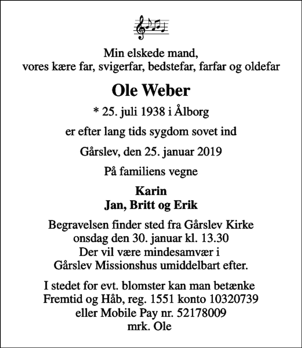 <p>Min elskede mand, vores kære far, svigerfar, bedstefar, farfar og oldefar<br />Ole Weber<br />* 25. juli 1938 i Ålborg<br />er efter lang tids sygdom sovet ind<br />Gårslev, den 25. januar 2019<br />På familiens vegne<br />Karin Jan, Britt og Erik<br />Begravelsen finder sted fra Gårslev Kirke onsdag den 30. januar kl. 13.30 Der vil være mindesamvær i Gårslev Missionshus umiddelbart efter.<br />I stedet for evt. blomster kan man betænke Fremtid og Håb, reg. 1551 konto 10320739 eller Mobile Pay nr. 52178009 mrk. Ole</p>