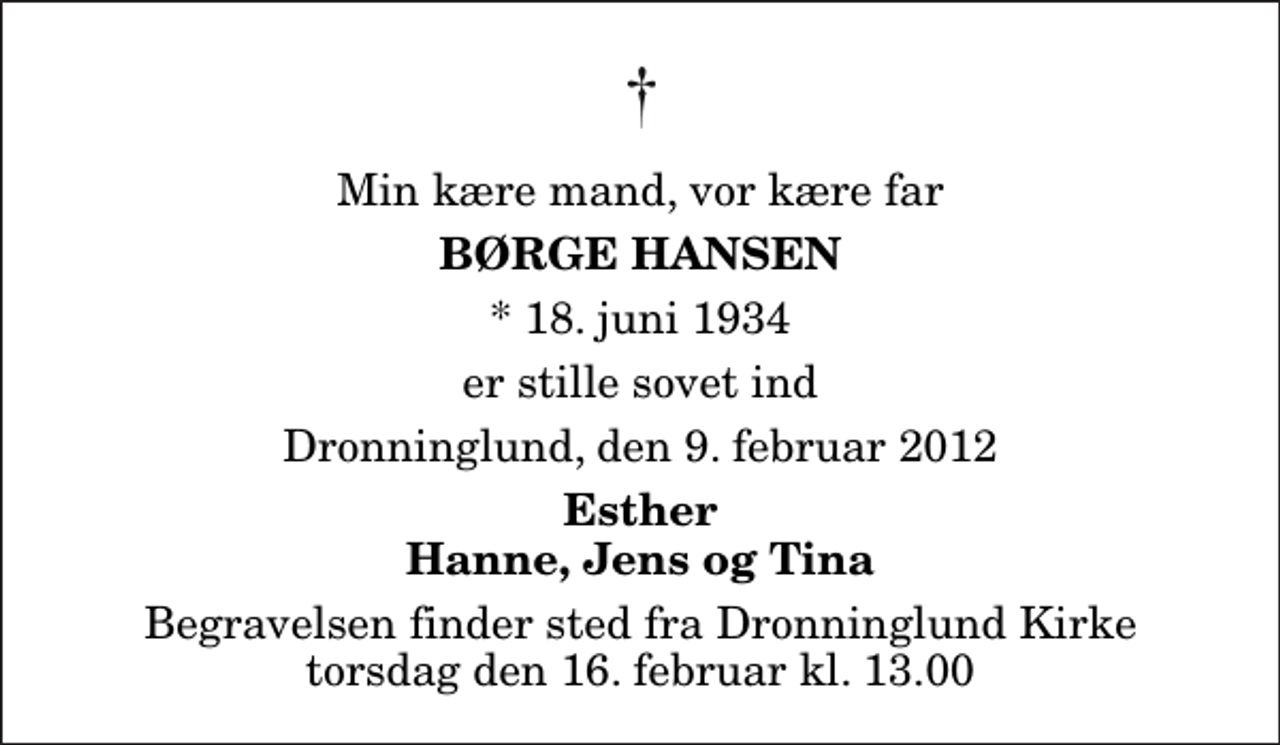 <p>Min kære mand, vor kære far<br />Børge Hansen<br />* 18. juni 1934<br />er stille sovet ind<br />Dronninglund, den 9. februar 2012<br />Esther Hanne, Jens og Tina<br />Begravelsen finder sted fra Dronninglund Kirke torsdag den 16. februar kl. 13.00</p>