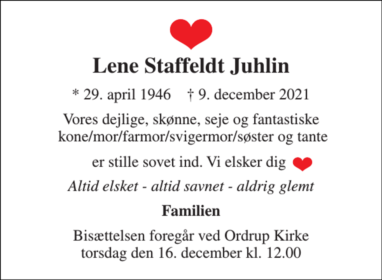 <p>Lene Staffeldt Juhlin<br />* 29. april 1946 † 9. december 2021<br />Vores dejlige, skønne, seje og fantastiske kone/mor/farmor/svigermor/søster og tante<br />er stille sovet ind. Vi elsker dig<br />Altid elsket - altid savnet - aldrig glemt<br />Familien<br />Bisættelsen foregår ved Ordrup Kirke torsdag den 16. december kl. 12.00</p>