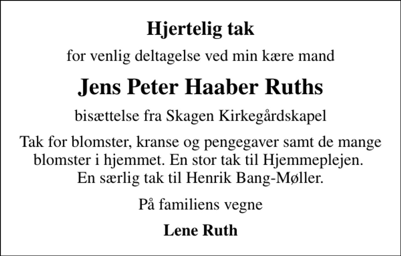 <p>Hjertelig tak<br />for venlig deltagelse ved min kære mand<br />Jens Peter Haaber Ruths<br />bisættelse fra Skagen Kirkegårdskapel<br />Tak for blomster, kranse og pengegaver samt de mange blomster i hjemmet. En stor tak til Hjemmeplejen. En særlig tak til Henrik Bang-Møller.<br />På familiens vegne<br />Lene Ruth</p>