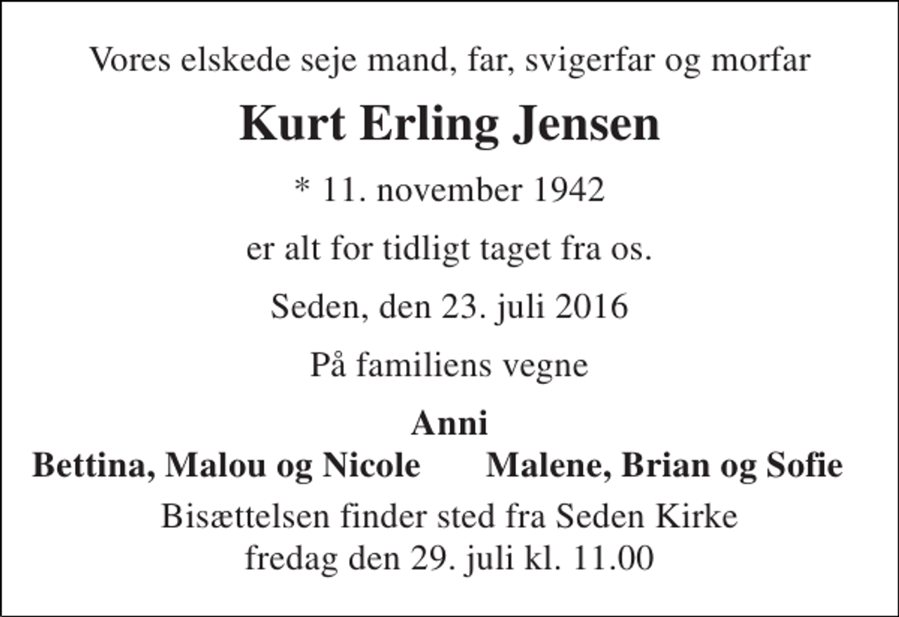 <p>Vores elskede seje mand, far, svigerfar og morfar<br />Kurt Erling Jensen<br />* 11. november 1942<br />er alt for tidligt taget fra os.<br />Seden, den 23. juli 2016<br />På familiens vegne<br />Anni<br />Bettina, Malou og Nicole<br />Malene, Brian og Sofie<br />Bisættelsen finder sted fra Seden Kirke fredag den 29. juli kl. 11.00</p>