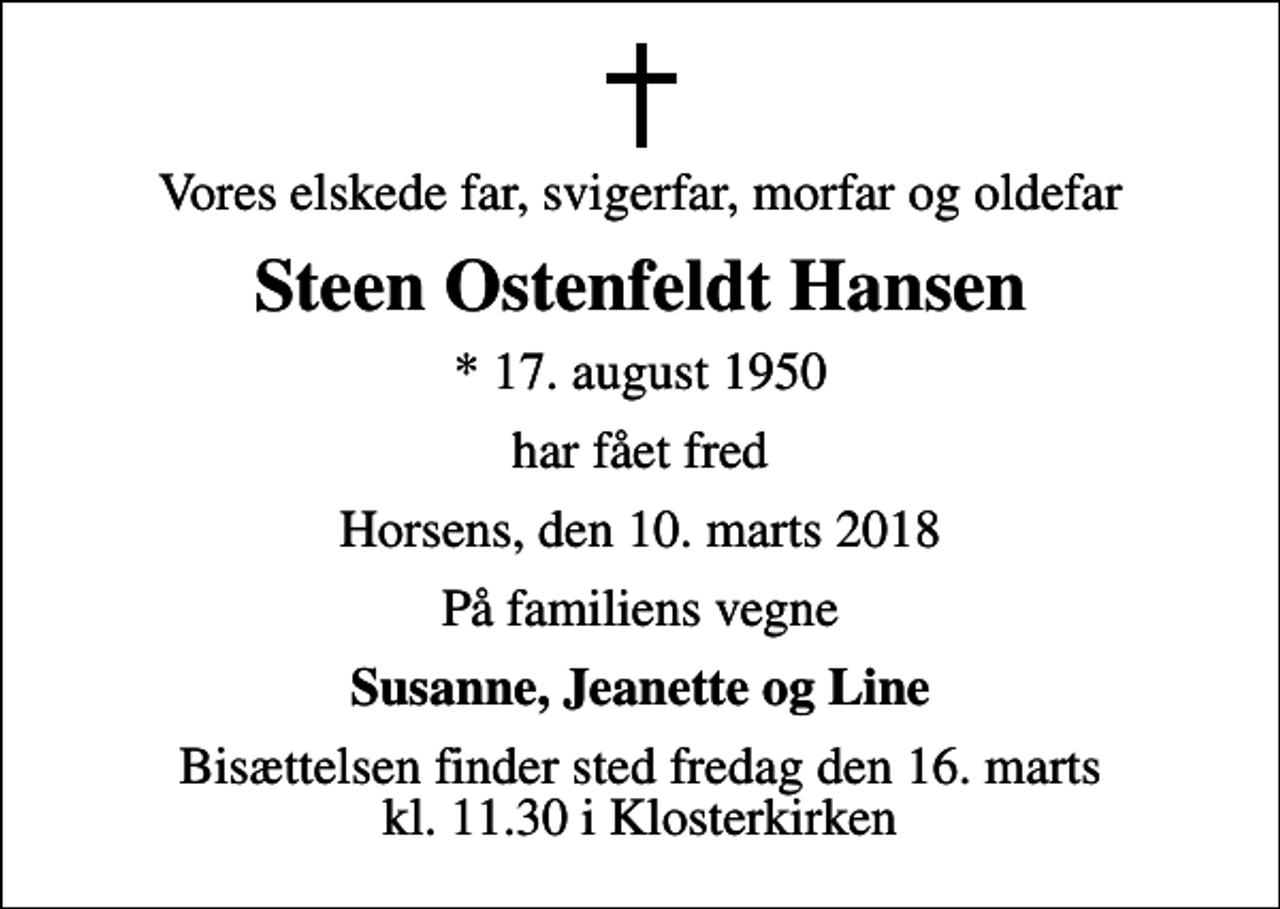 <p>Vores elskede far, svigerfar, morfar og oldefar<br />Steen Ostenfeldt Hansen<br />* 17. august 1950<br />har fået fred<br />Horsens, den 10. marts 2018<br />På familiens vegne<br />Susanne, Jeanette og Line<br />Bisættelsen finder sted fredag den 16. marts kl. 11.30 i Klosterkirken</p>
