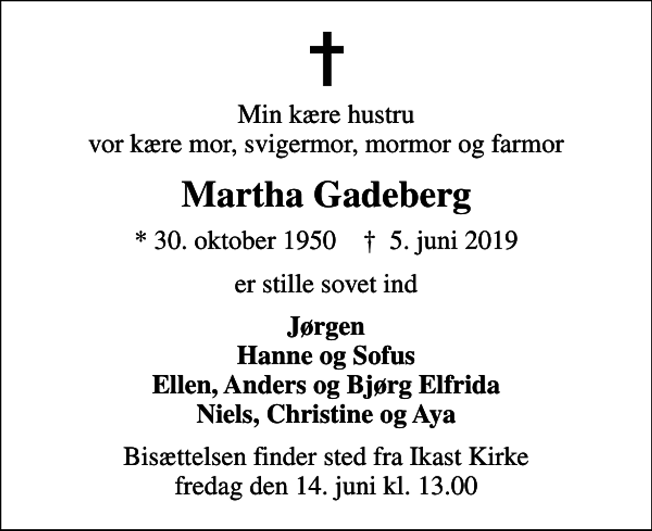 <p>Min kære hustru vor kære mor, svigermor, mormor og farmor<br />Martha Gadeberg<br />* 30. oktober 1950 ✝ 5. juni 2019<br />er stille sovet ind<br />Jørgen Hanne og Sofus Ellen, Anders og Bjørg Elfrida Niels, Christine og Aya<br />Bisættelsen finder sted fra Ikast Kirke fredag den 14. juni kl. 13.00</p>
