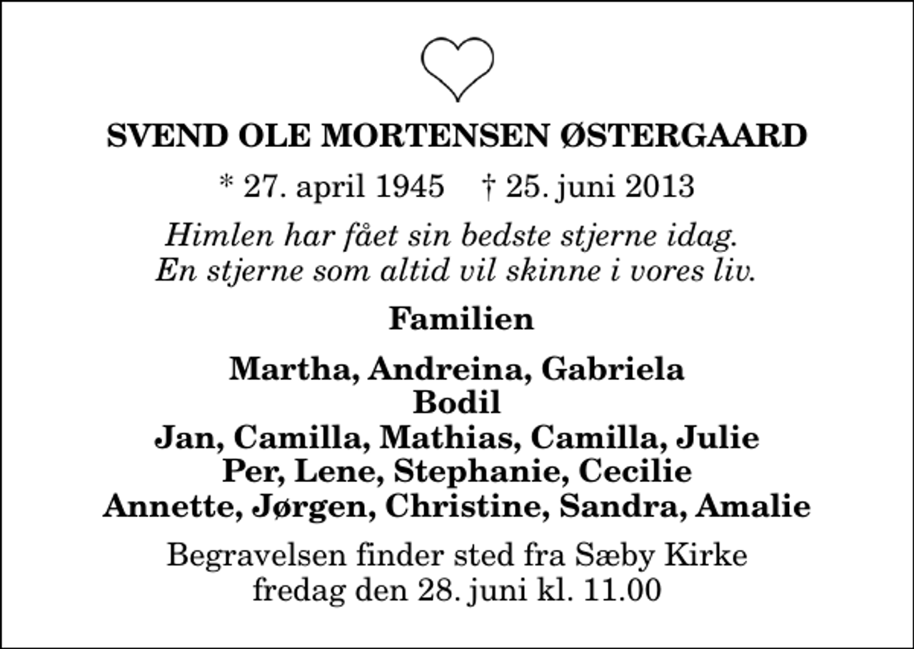 <p>Svend Ole Mortensen Østergaard<br />* 27. april 1945 ✝ 25. juni 2013<br />Himlen har fået sin bedste stjerne idag. En stjerne som altid vil skinne i vores liv.<br />Familien<br />Martha, Andreina, Gabriela Bodil Jan, Camilla, Mathias, Camilla, Julie Per, Lene, Stephanie, Cecilie Annette, Jørgen, Christine, Sandra, Amalie<br />Begravelsen finder sted fra Sæby Kirke fredag den 28. juni kl. 11.00</p>