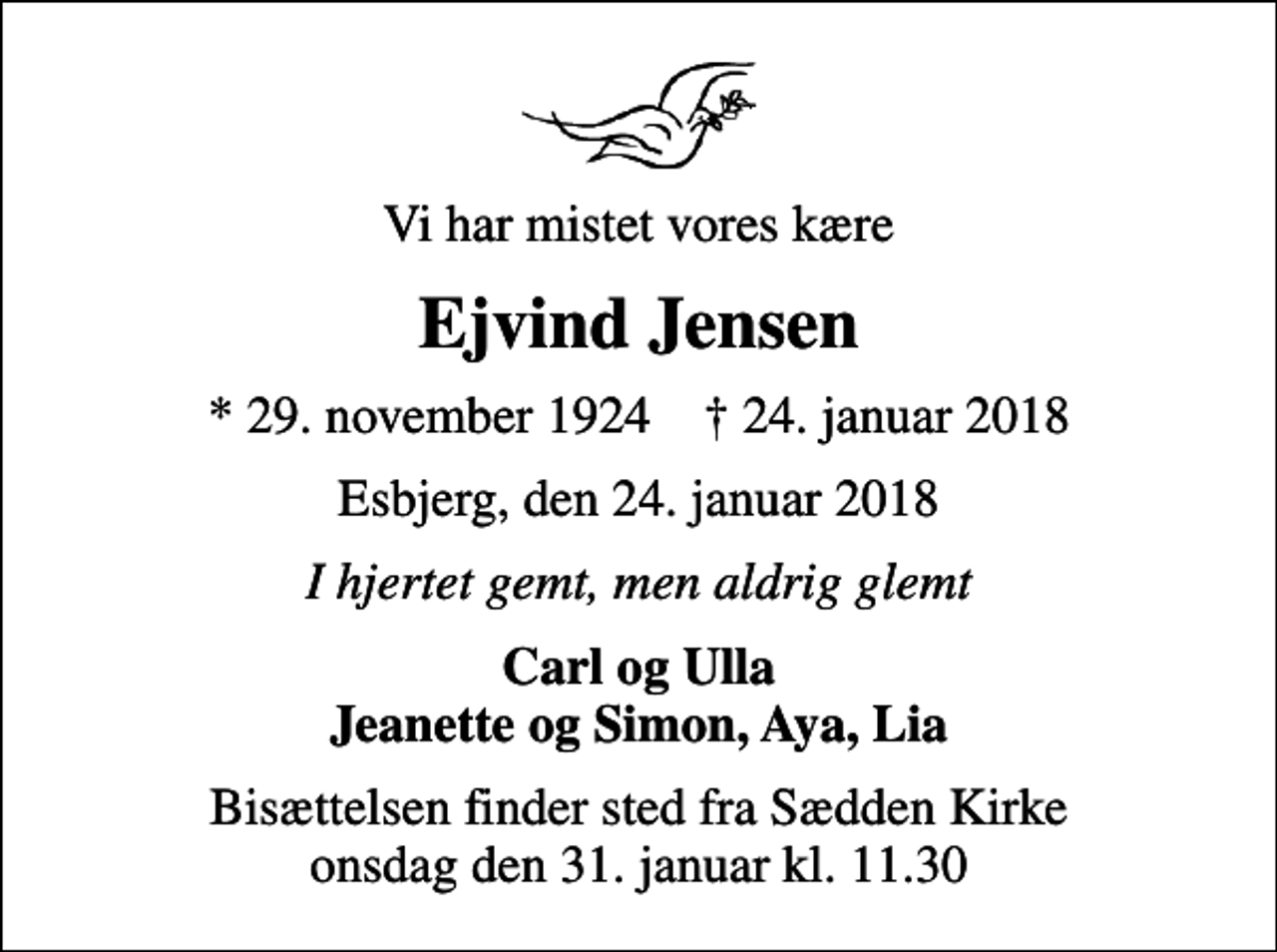 <p>Vi har mistet vores kære<br />Ejvind Jensen<br />* 29. november 1924 ✝ 24. januar 2018<br />Esbjerg, den 24. januar 2018<br />I hjertet gemt, men aldrig glemt<br />Carl og Ulla Jeanette og Simon, Aya, Lia<br />Bisættelsen finder sted fra Sædden Kirke onsdag den 31. januar kl. 11.30</p>