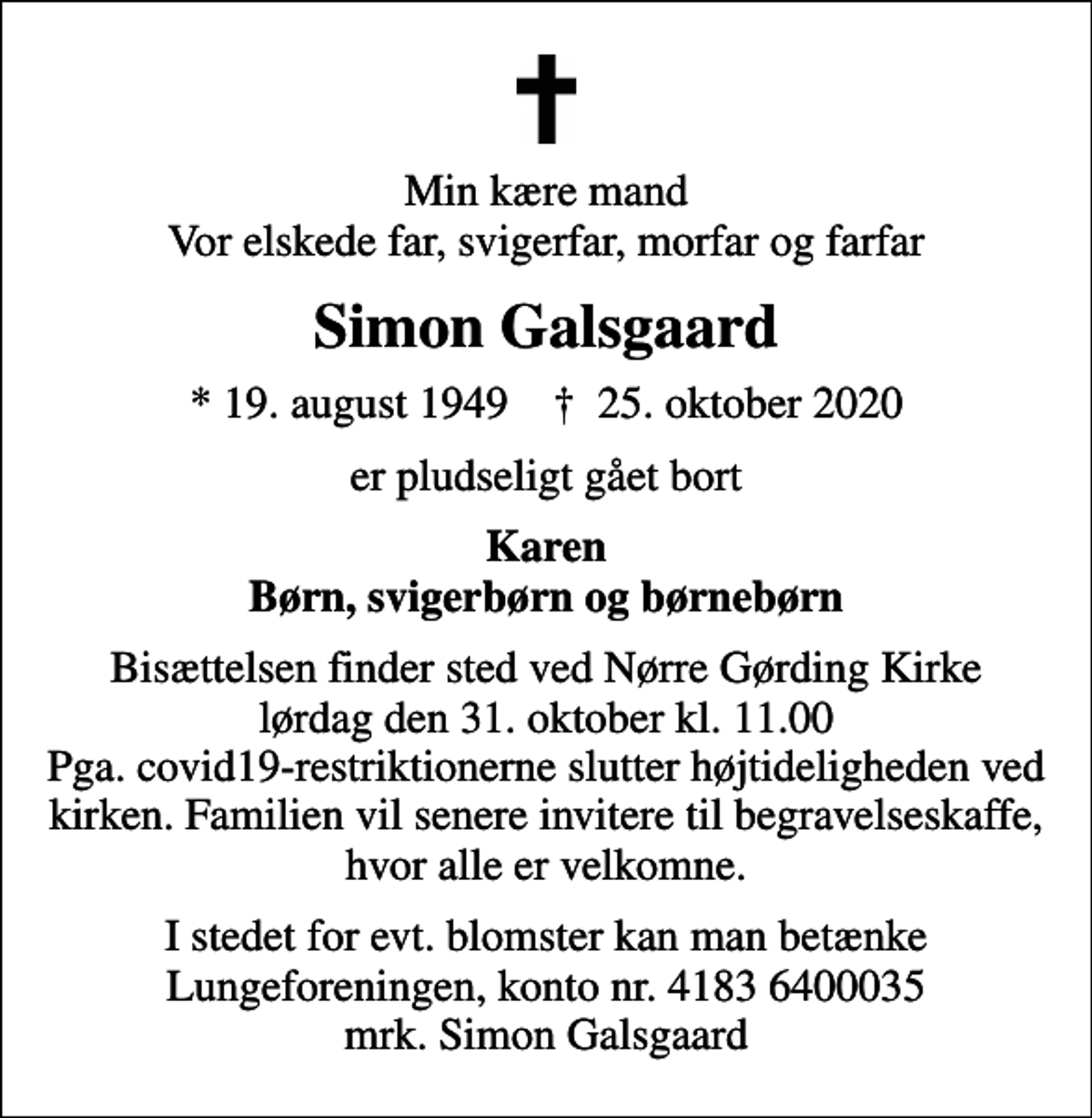 <p>Min kære mand Vor elskede far, svigerfar, morfar og farfar<br />Simon Galsgaard<br />* 19. august 1949 ✝ 25. oktober 2020<br />er pludseligt gået bort<br />Karen Børn, svigerbørn og børnebørn<br />Bisættelsen finder sted ved Nørre Gørding Kirke lørdag den 31. oktober kl. 11.00 Pga. covid19-restriktionerne slutter højtideligheden ved kirken. Familien vil senere invitere til begravelseskaffe, hvor alle er velkomne.<br />I stedet for evt. blomster kan man betænke<br />Lungeforeningen kontonr.41836400035mrk. Simon<br />Galsgaard</p>