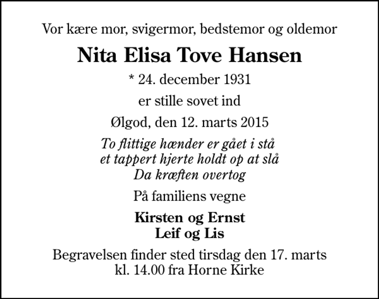 <p>Vor kære mor, svigermor, bedstemor og oldemor<br />Nita Elisa Tove Hansen<br />* 24. december 1931<br />er stille sovet ind<br />Ølgod, den 12. marts 2015<br />To flittige hænder er gået i stå et tappert hjerte holdt op at slå Da kræften overtog<br />På familiens vegne<br />Kirsten og Ernst Leif og Lis<br />Begravelsen finder sted tirsdag den 17. marts kl. 14.00 fra Horne Kirke</p>