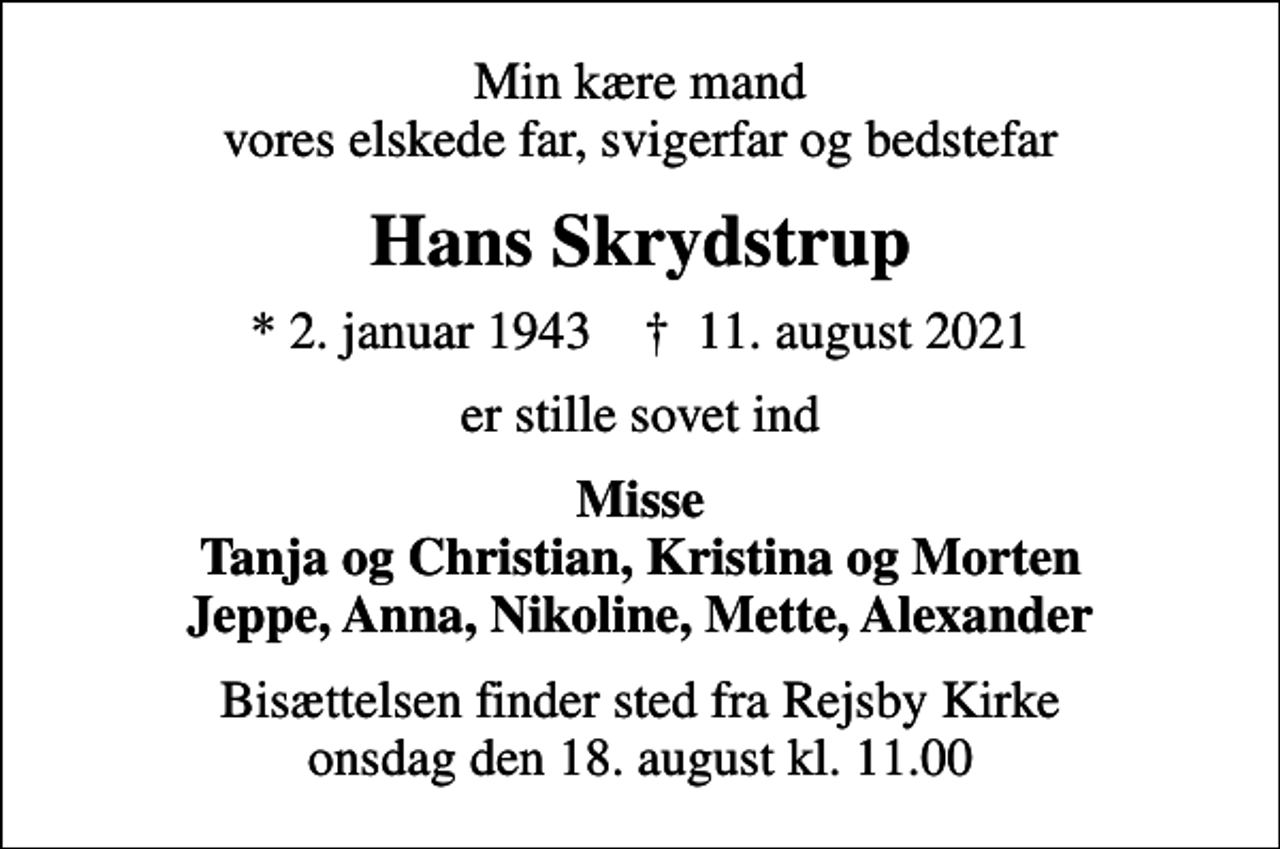 <p>Min kære mand vores elskede far, svigerfar og bedstefar<br />Hans Skrydstrup<br />* 2. januar 1943 ✝ 11. august 2021<br />er stille sovet ind<br />Misse Tanja og Christian, Kristina og Morten Jeppe, Anna, Nikoline, Mette, Alexander<br />Bisættelsen finder sted fra Rejsby Kirke onsdag den 18. august kl. 11.00</p>