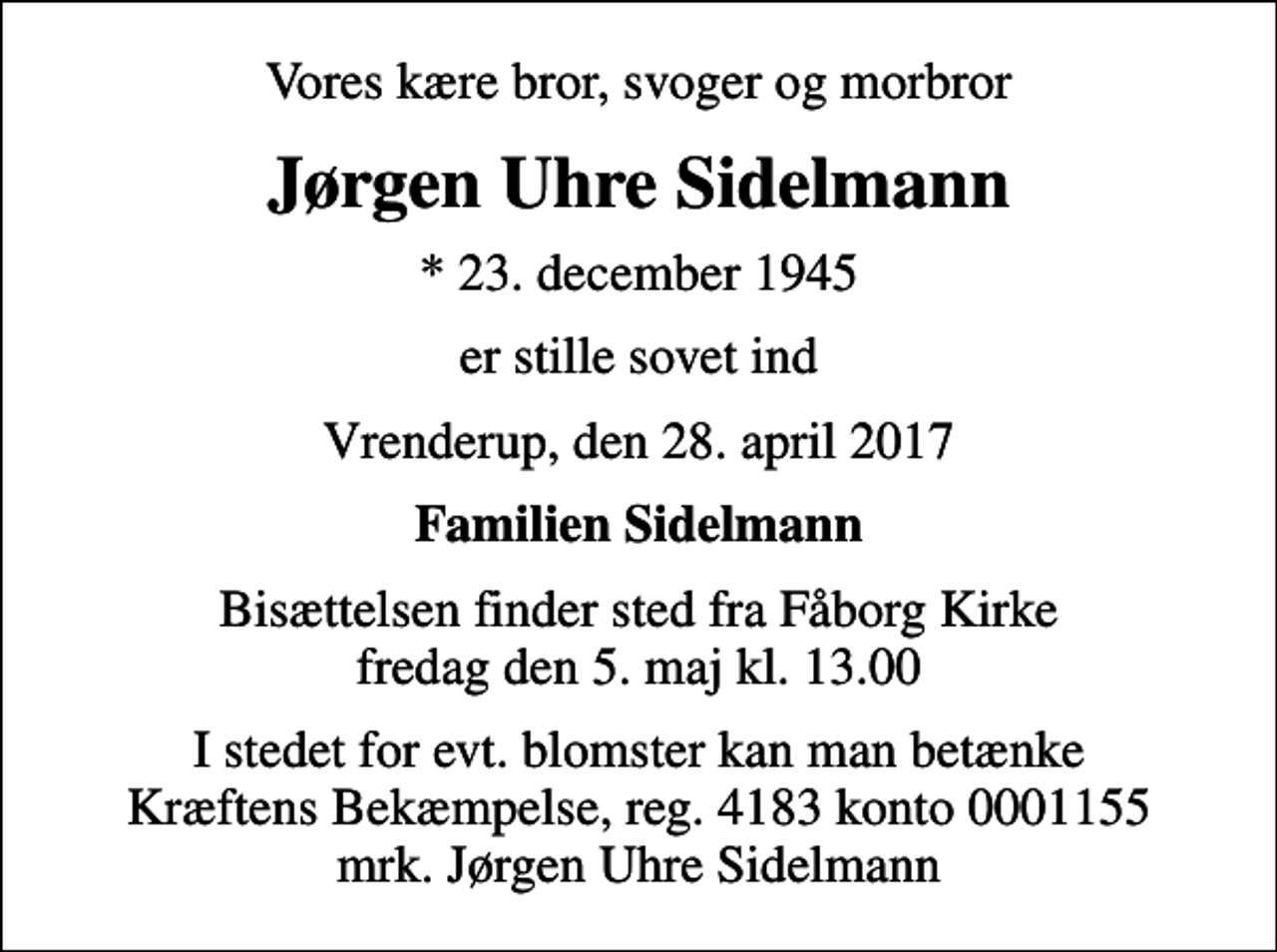 <p>Vores kære bror, svoger og morbror<br />Jørgen Uhre Sidelmann<br />* 23. december 1945<br />er stille sovet ind<br />Vrenderup, den 28. april 2017<br />Familien Sidelmann<br />Bisættelsen finder sted fra Fåborg Kirke fredag den 5. maj kl. 13.00<br />I stedet for evt. blomster kan man betænke<br />Kræftens Bekæmpelse reg.4183konto0001155mrk. Jørgen Uhre<br />Sidelmann</p>