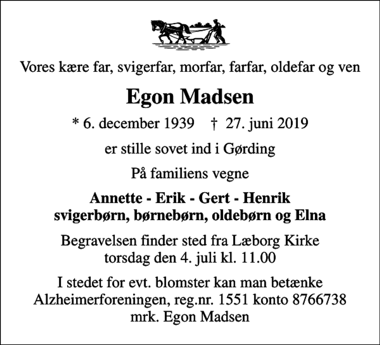 <p>Vores kære far, svigerfar, morfar, farfar, oldefar og ven<br />Egon Madsen<br />* 6. december 1939 ✝ 27. juni 2019<br />er stille sovet ind i Gørding<br />På familiens vegne<br />Annette - Erik - Gert - Henrik svigerbørn, børnebørn, oldebørn og Elna<br />Begravelsen finder sted fra Læborg Kirke torsdag den 4. juli kl. 11.00<br />I stedet for evt. blomster kan man betænke<br />Alzheimerforeningen reg.nr.1551konto8766738mrk. Egon<br />Madsen</p>