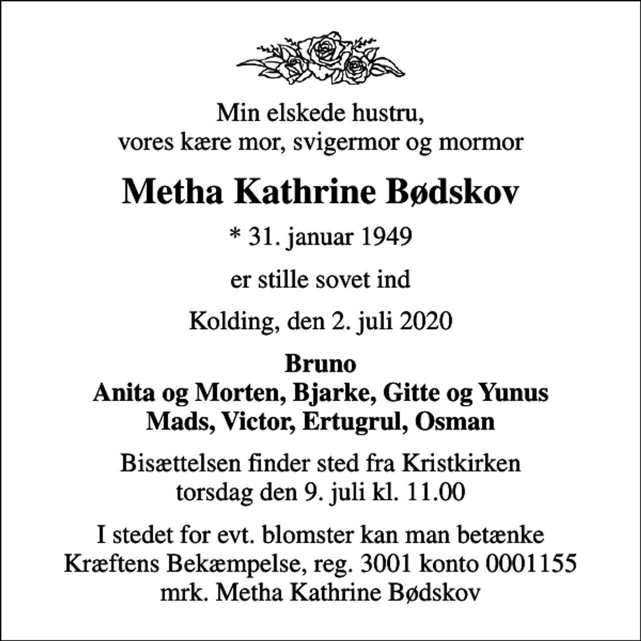 <p>Min elskede hustru, vores kære mor, svigermor og mormor<br />Metha Kathrine Bødskov<br />* 31. januar 1949<br />er stille sovet ind<br />Kolding, den 2. juli 2020<br />Bruno Anita og Morten, Bjarke, Gitte og Yunus Mads, Victor, Ertugrul, Osman<br />Bisættelsen finder sted fra Kristkirken torsdag den 9. juli kl. 11.00<br />I stedet for evt. blomster kan man betænke<br />Kræftens Bekæmpelse reg.3001konto0001155mrk. Metha Kathrine<br />Bødskov</p>