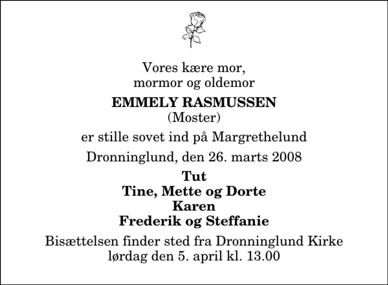 <p>Vores kære mor, mormor og oldemor<br />Emmely Rasmussen<br />(Moster)<br />er stille sovet ind på Margrethelund<br />Dronninglund, den 26. marts 2008<br />Tut Tine, Mette og Dorte Karen Frederik og Steffanie<br />Bisættelsen finder sted fra Dronninglund Kirke lørdag den 5. april kl. 13.00</p>