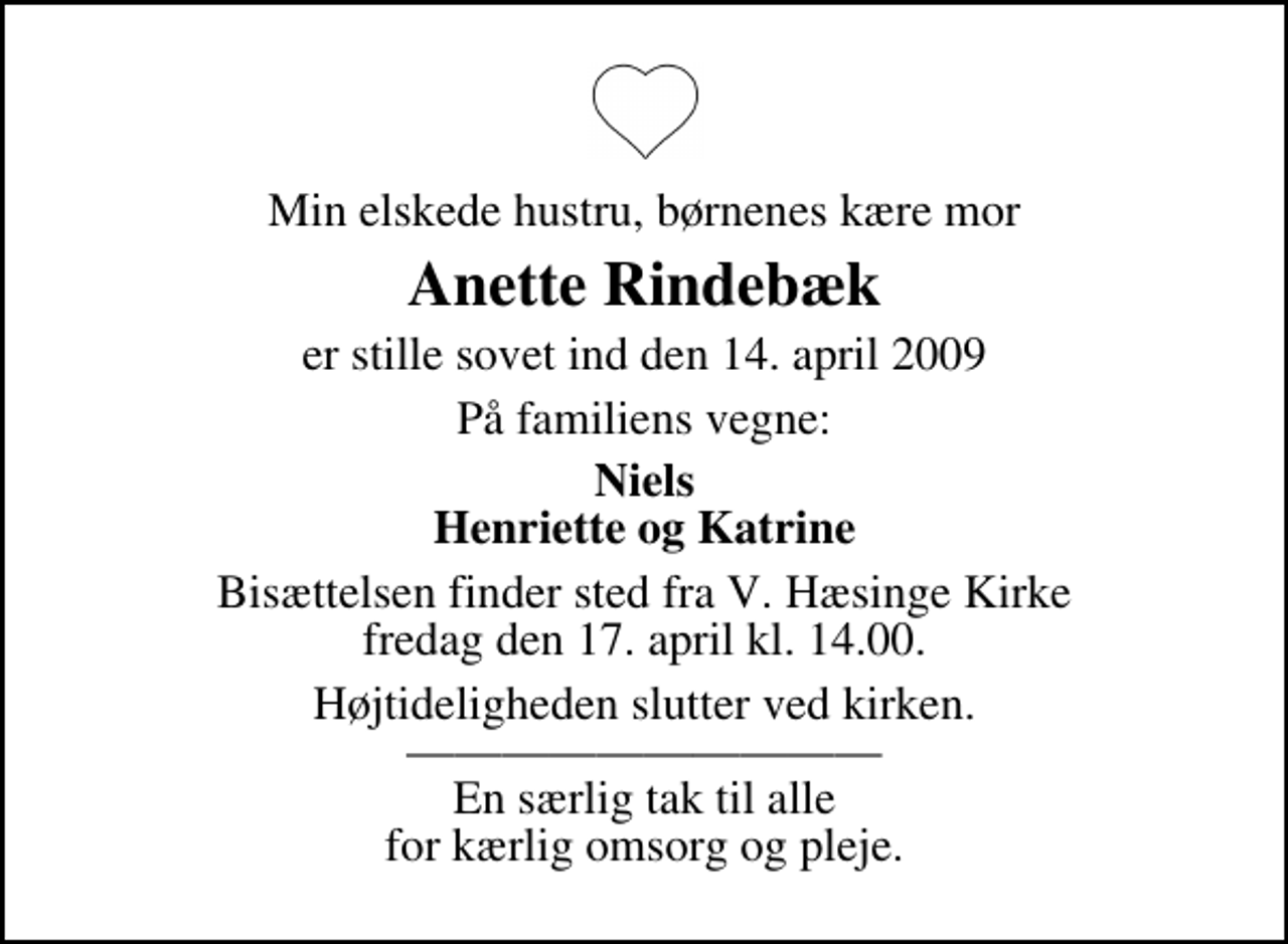 <p>Min elskede hustru, børnenes kære mor<br />Anette Rindebæk<br />er stille sovet ind den 14. april 2009<br />På familiens vegne:<br />Niels Henriette og Katrine<br />Bisættelsen finder sted fra V. Hæsinge Kirke fredag den 17. april kl. 14.00<br />Højtideligheden slutter ved kirken. En særlig tak til alle for kærlig omsorg og pleje.</p>