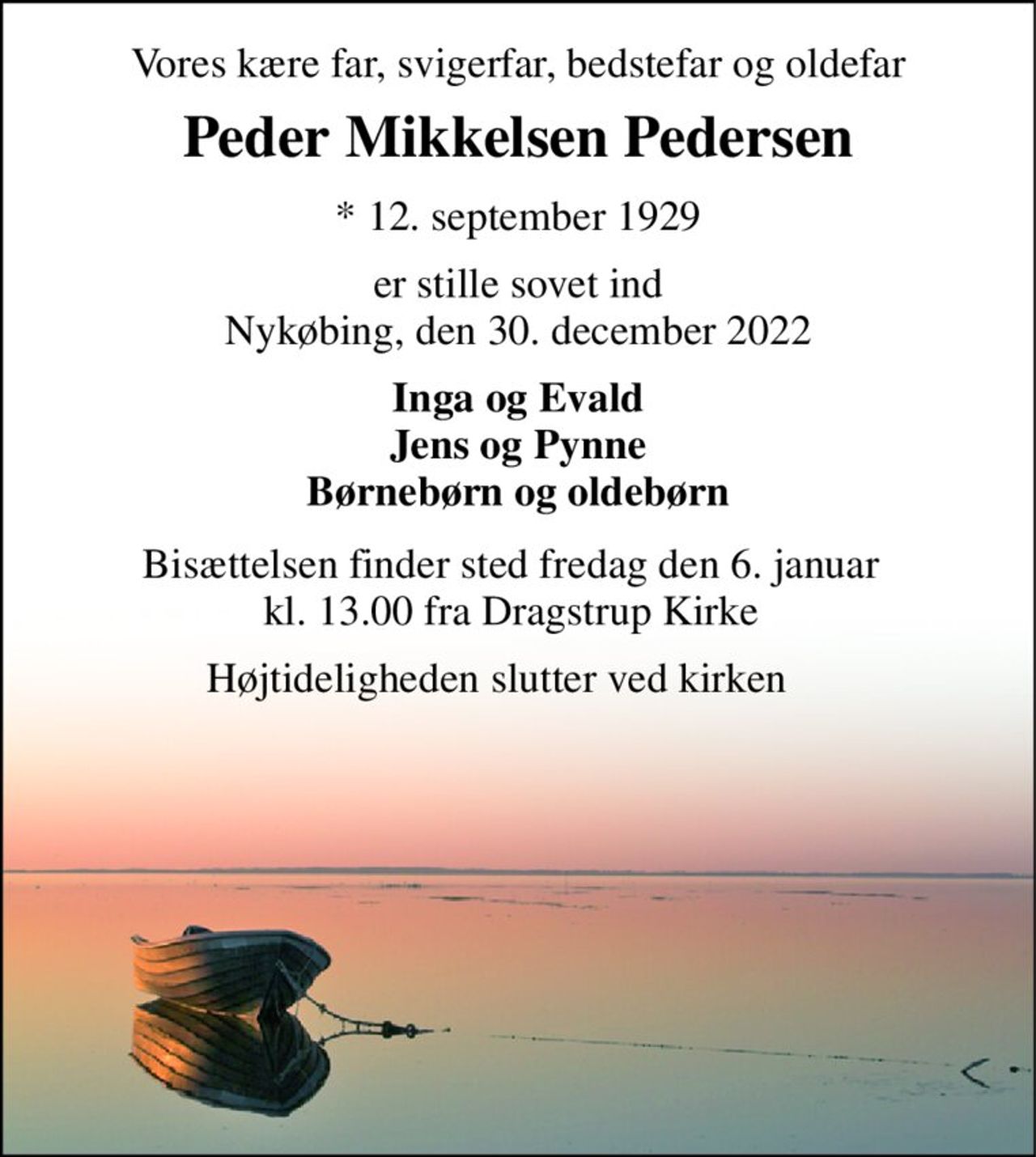 Vores kære far, svigerfar, bedstefar og oldefar 
Peder Mikkelsen Pedersen​ 
*​ 12. september 1929​ 
er stille sovet ind Nykøbing, den 30. december 2022 
Inga og Evald Jens og Pynne Børnebørn og oldebørn 
Bisættelsen finder sted fredag den 6. januar kl. 13.00 fra Dragstrup Kirke 
Højtideligheden slutter ved kirken