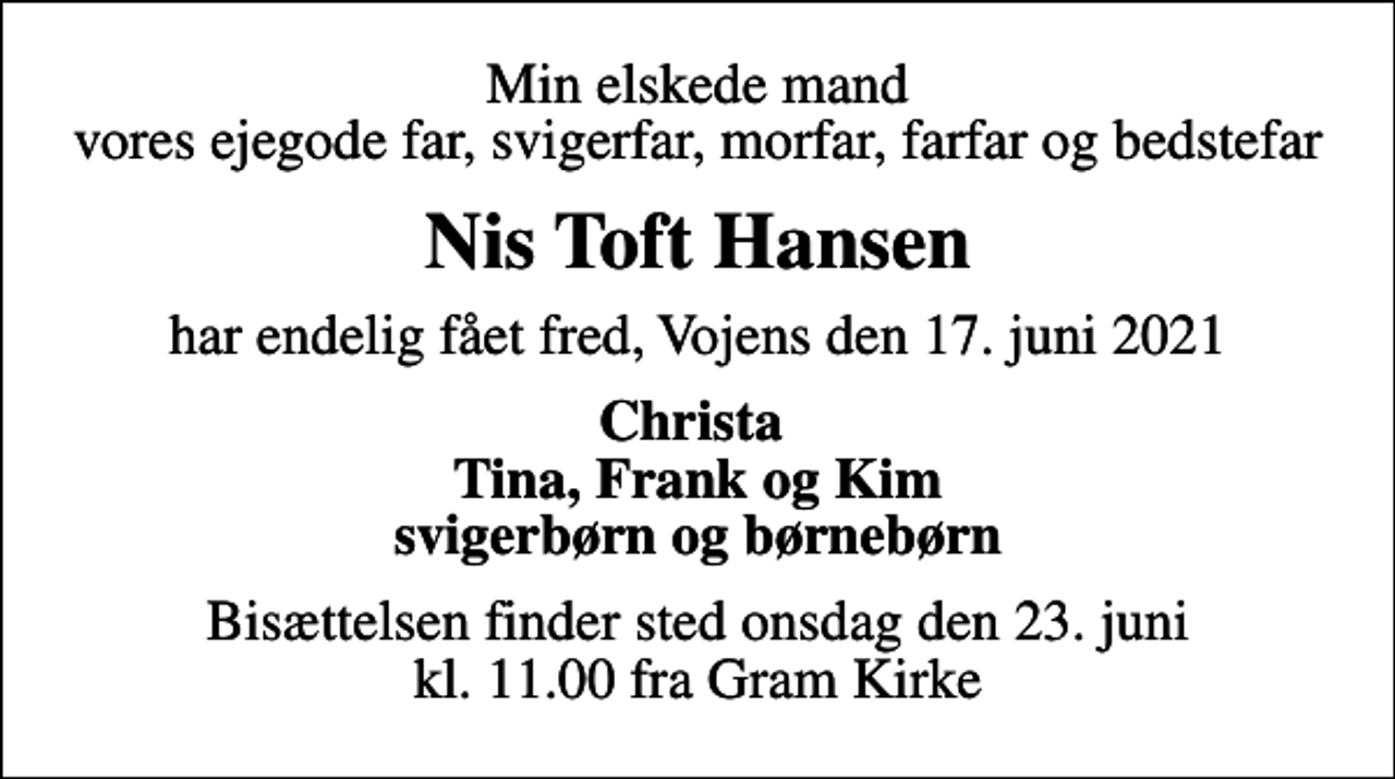 <p>Min elskede mand vores ejegode far, svigerfar, morfar, farfar og bedstefar<br />Nis Toft Hansen<br />har endelig fået fred, Vojens den 17. juni 2021<br />Christa Tina, Frank og Kim svigerbørn og børnebørn<br />Bisættelsen finder sted onsdag den 23. juni kl. 11.00 fra Gram Kirke</p>