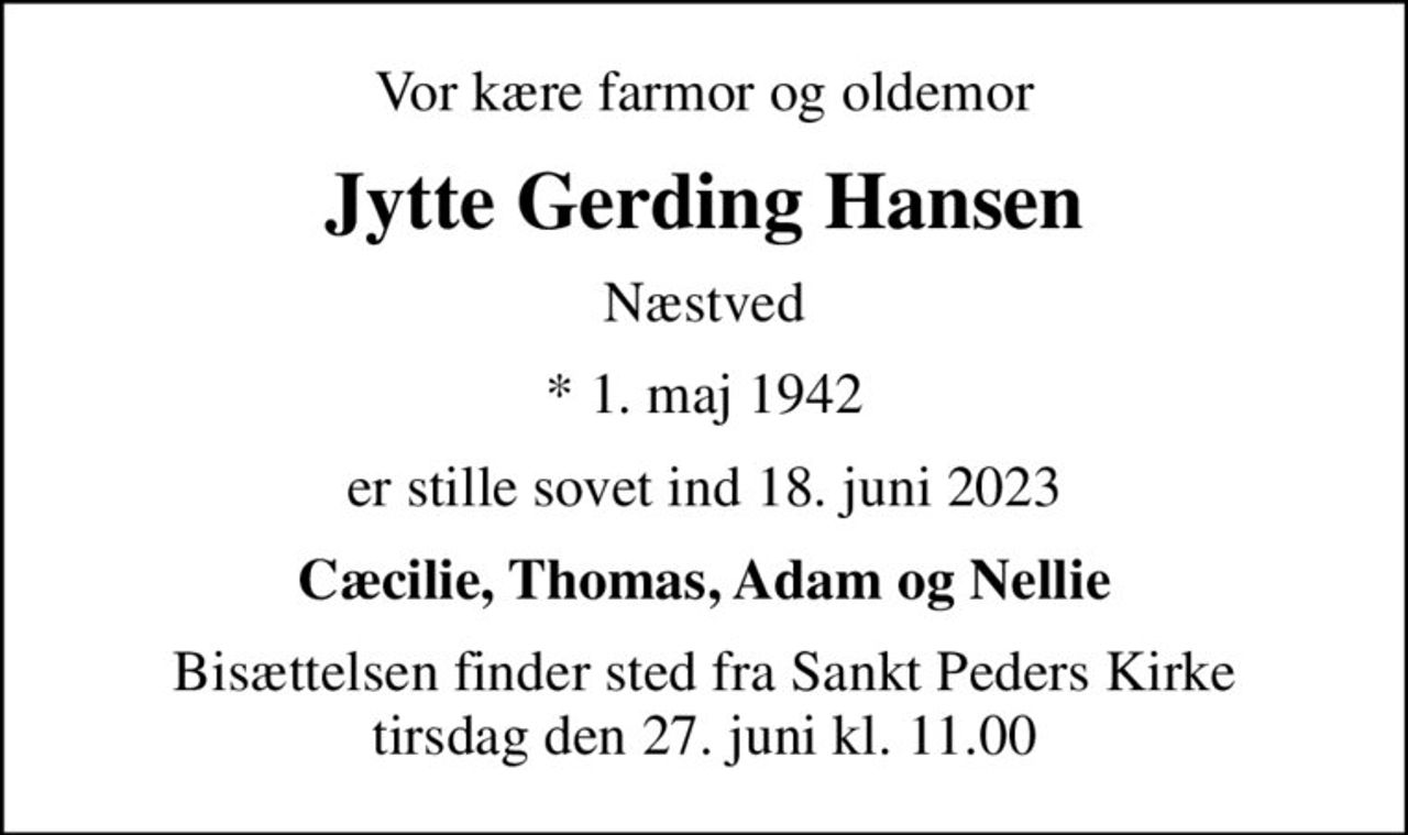 Vor kære farmor og oldemor
Jytte Gerding Hansen
Næstved
* 1. maj 1942
er stille sovet ind 18. juni 2023
Cæcilie, Thomas, Adam og Nellie
Bisættelsen finder sted fra Sankt Peders Kirke  tirsdag den 27. juni kl. 11.00