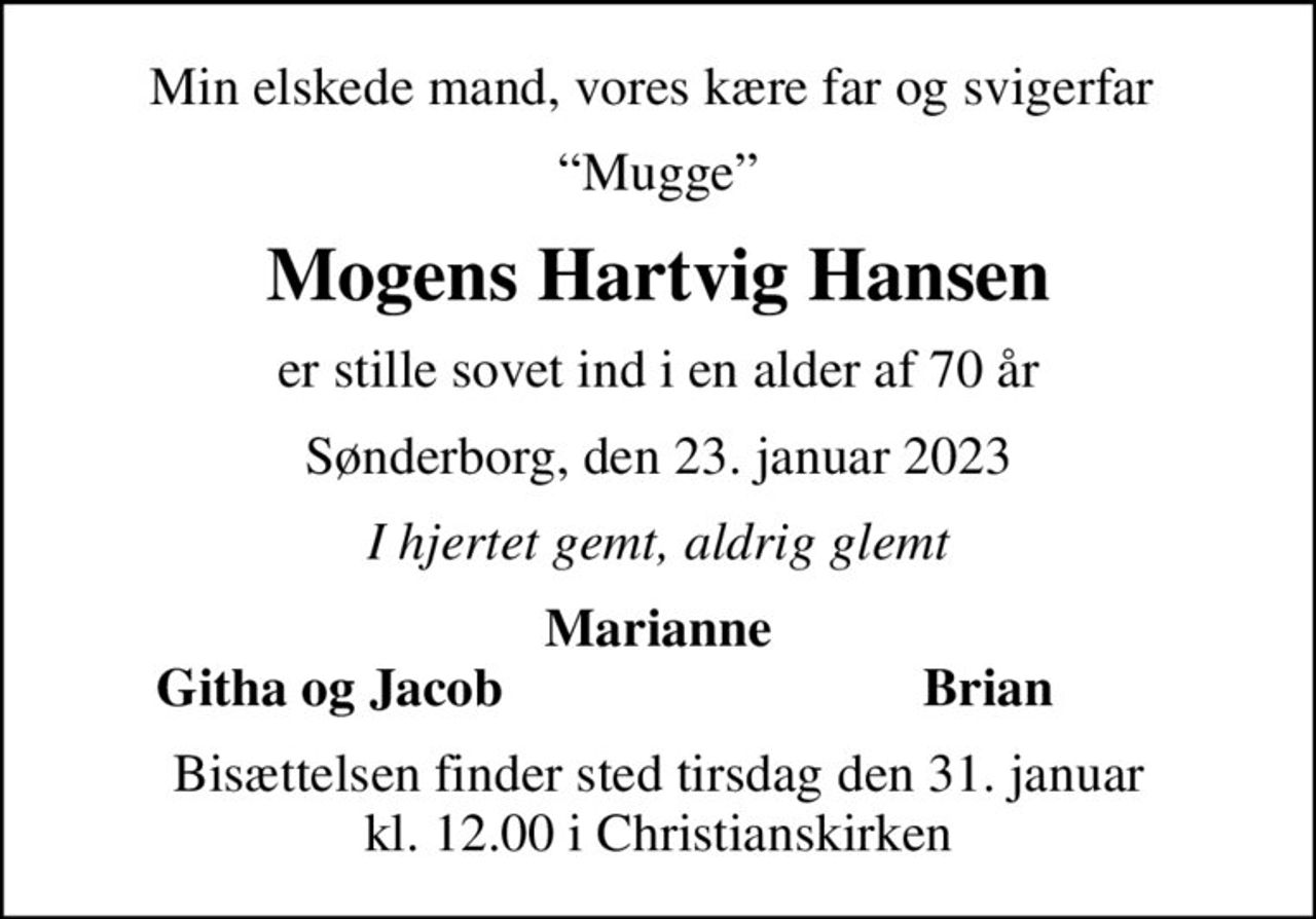 Min elskede mand, vores kære far og svigerfar 
Mugge
Mogens Hartvig Hansen
er stille sovet ind i en alder af 70 år
Sønderborg, den 23. januar 2023
I hjertet gemt, aldrig glemt
Marianne
Githa og Jacob
Brian
Bisættelsen finder sted tirsdag den 31. januar kl. 12.00 i Christianskirken
