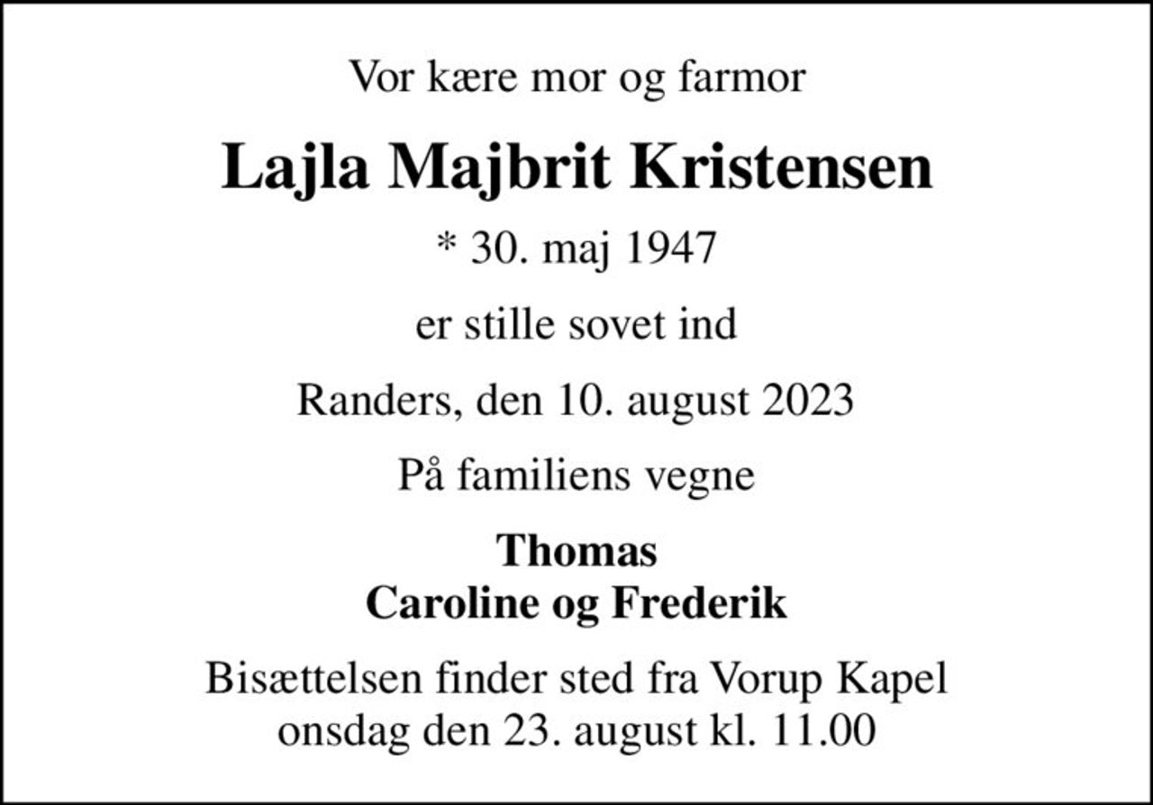 Vor kære mor og farmor
Lajla Majbrit Kristensen
* 30. maj 1947
er stille sovet ind
Randers, den 10. august 2023
På familiens vegne
Thomas Caroline og Frederik
Bisættelsen finder sted fra Vorup Kapel  onsdag den 23. august kl. 11.00