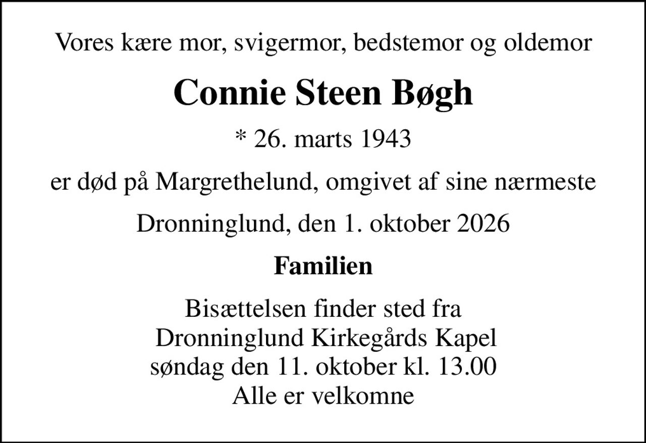 Vores kære mor, svigermor, bedstemor og oldemor
Connie Steen Bøgh
* 26. marts 1943
er død på Margrethelund, omgivet af sine nærmeste
Dronninglund, den 1. oktober 2026
Familien
Bisættelsen finder sted fra  Dronninglund Kirkegårds Kapel søndag den 11. oktober kl. 13.00 Alle er velkomne