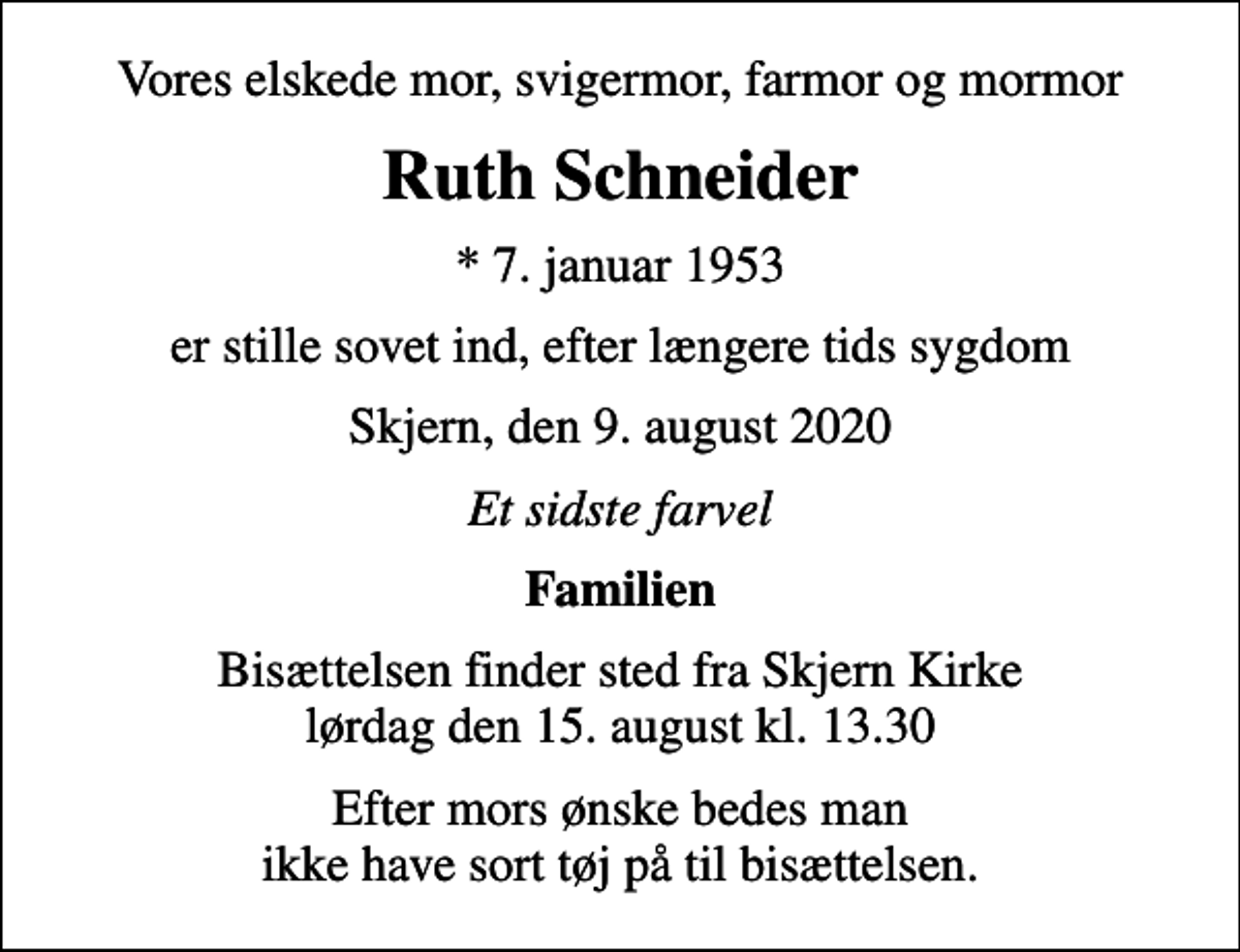 <p>Vores elskede mor, svigermor, farmor og mormor<br />Ruth Schneider<br />* 7. januar 1953<br />er stille sovet ind, efter længere tids sygdom<br />Skjern, den 9. august 2020<br />Et sidste farvel<br />Familien<br />Bisættelsen finder sted fra Skjern Kirke lørdag den 15. august kl. 13.30<br />Efter mors ønske bedes man ikke have sort tøj på til bisættelsen.</p>