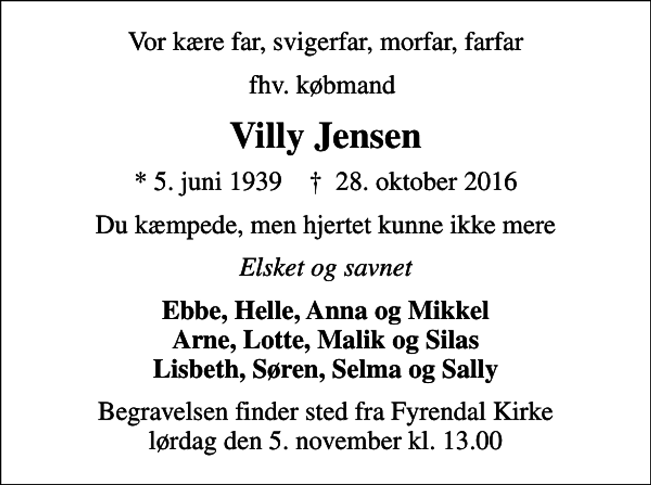 <p>Vor kære far, svigerfar, morfar, farfar<br />fhv. købmand<br />Villy Jensen<br />* 5. juni 1939 ✝ 28. oktober 2016<br />Du kæmpede, men hjertet kunne ikke mere<br />Elsket og savnet<br />Ebbe, Helle, Anna og Mikkel Arne, Lotte, Malik og Silas Lisbeth, Søren, Selma og Sally<br />Begravelsen finder sted fra Fyrendal Kirke lørdag den 5. november kl. 13.00</p>