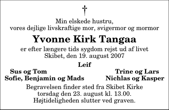 <p>Min elskede hustru, vores dejlige livskraftige mor, svigermor og mormor<br />Yvonne Kirk Tangaa<br />er efter længere tids sygdom rejst ud af livet Skibet, den 19. august 2007<br />Leif Sus og Tom Trine og Lars Sofie, Benjamin og Mads Nichlas og Kasper<br />Begravelsen finder sted fra Skibet Kirke torsdag den 23. august kl. 13.00 Højtideligheden slutter ved graven.</p>